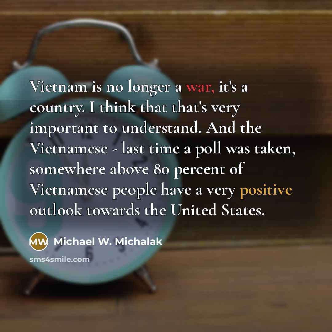 “Vietnam is no longer a war, it's a country. I think that that's very important to understand. And the Vietnamese - last time a poll was taken, somewhere above 80 percent of Vietnamese people have a very positive outlook towards the United States.” quote by Michael W. Michalak