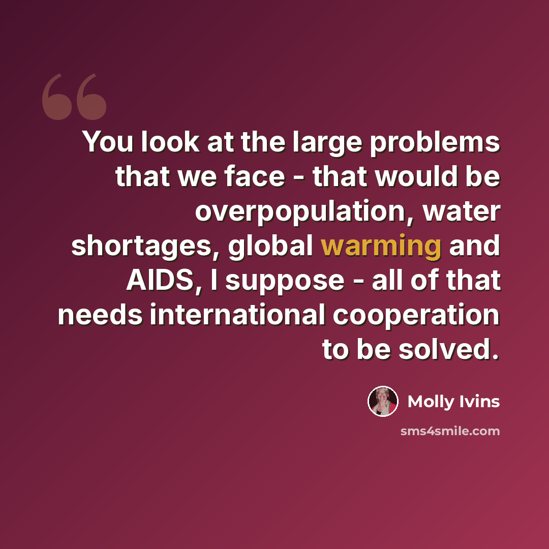 “You look at the large problems that we face - that would be overpopulation, water shortages, global warming and AIDS, I suppose - all of that needs international cooperation to be solved.” quote by Molly Ivins