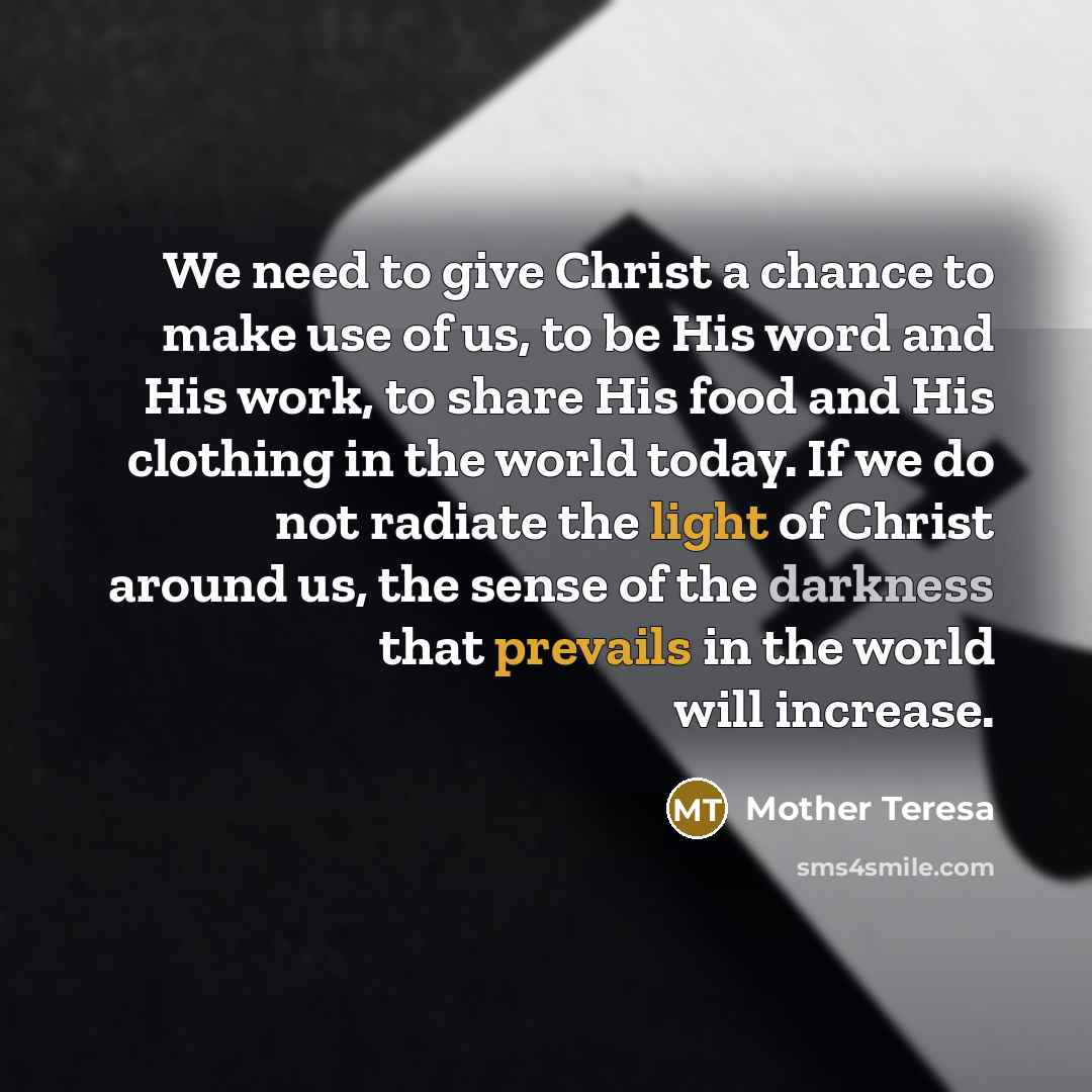 “We need to give Christ a chance to make use of us, to be His word and His work, to share His food and His clothing in the world today. If we do not radiate the light of Christ around us, the sense of the darkness that prevails in the world will increase.” quote by Mother Teresa