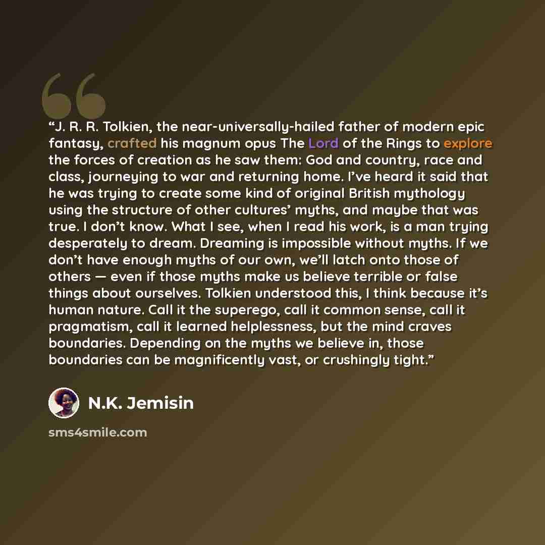 “J. R. R. Tolkien, the near-universally-hailed father of modern epic fantasy, crafted his magnum opus The Lord of the Rings to explore the forces of creation as he saw them: God and country, race and class, journeying to war and returning home. I’ve heard it said that he was trying to create some…” quote by N.K. Jemisin