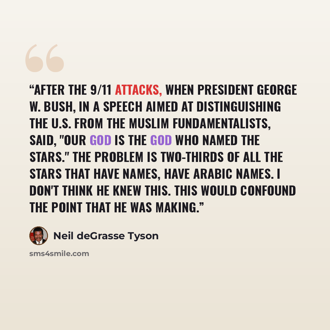 “After the 9/11 attacks, when President George W. Bush, in a speech aimed at distinguishing the U.S. from the Muslim fundamentalists, said, "Our God is the God who named the stars." The problem is two-thirds of all the stars that have names, have Arabic names. I don't think he knew this. This would…” quote by Neil deGrasse Tyson