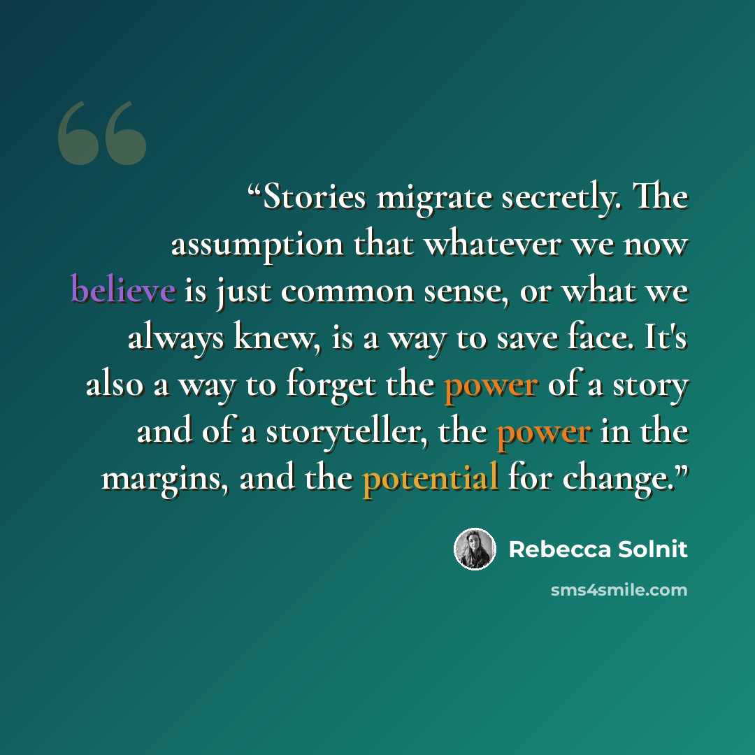“Stories migrate secretly. The assumption that whatever we now believe is just common sense, or what we always knew, is a way to save face. It's also a way to forget the power of a story and of a storyteller, the power in the margins, and the potential for change.” quote by Rebecca Solnit
