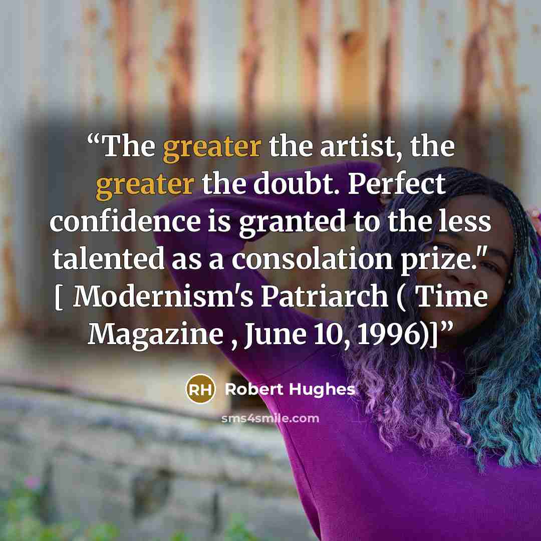 “The greater the artist, the greater the doubt. Perfect confidence is granted to the less talented as a consolation prize." [ Modernism's Patriarch ( Time Magazine , June 10, 1996)]” quote by Robert Hughes
