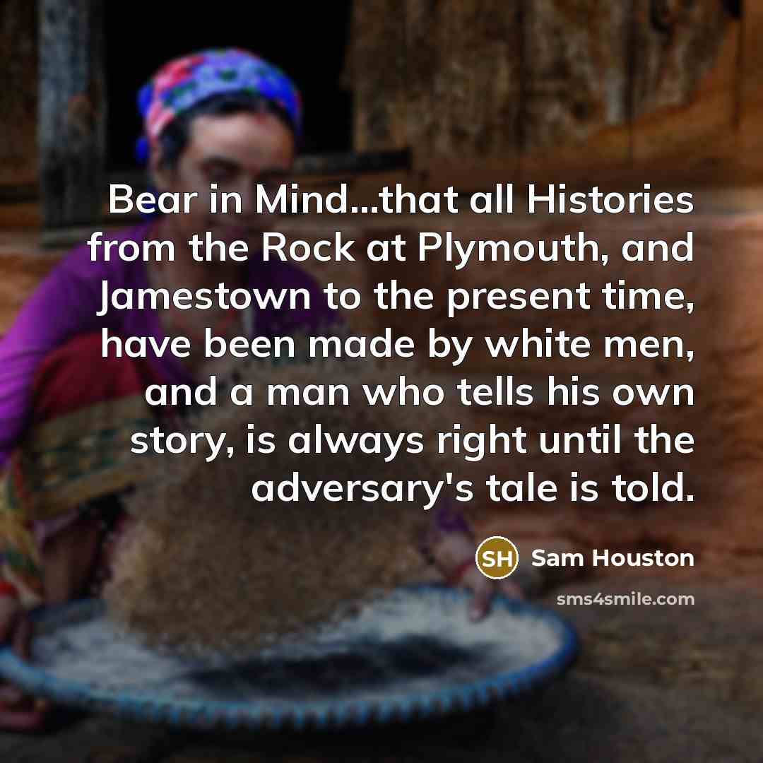 “Bear in Mind...that all Histories from the Rock at Plymouth, and Jamestown to the present time, have been made by white men, and a man who tells his own story, is always right until the adversary's tale is told.” quote by Sam Houston