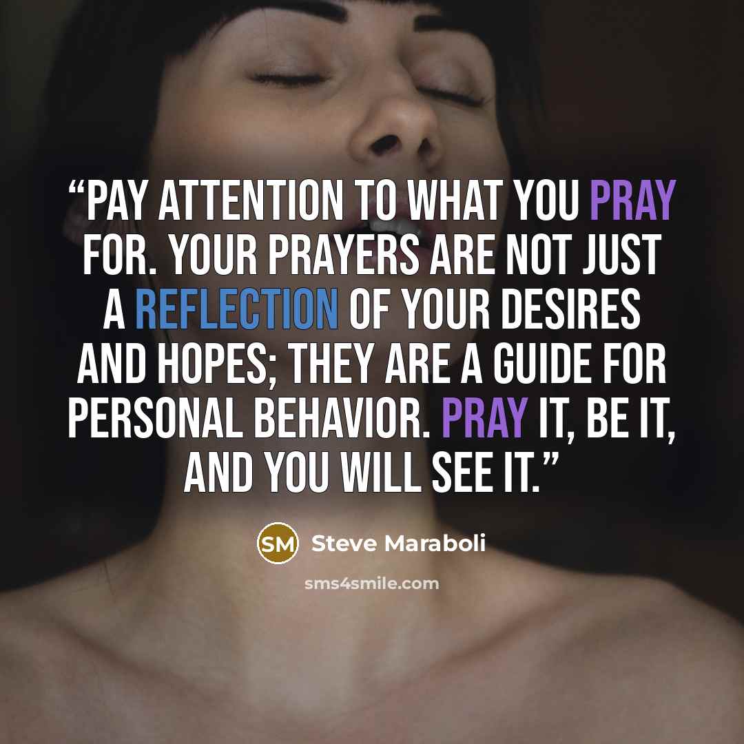 “Pay attention to what you pray for. Your prayers are not just a reflection of your desires and hopes; they are a guide for personal behavior. PRAY it, BE it, and you will SEE it.” quote by Steve Maraboli