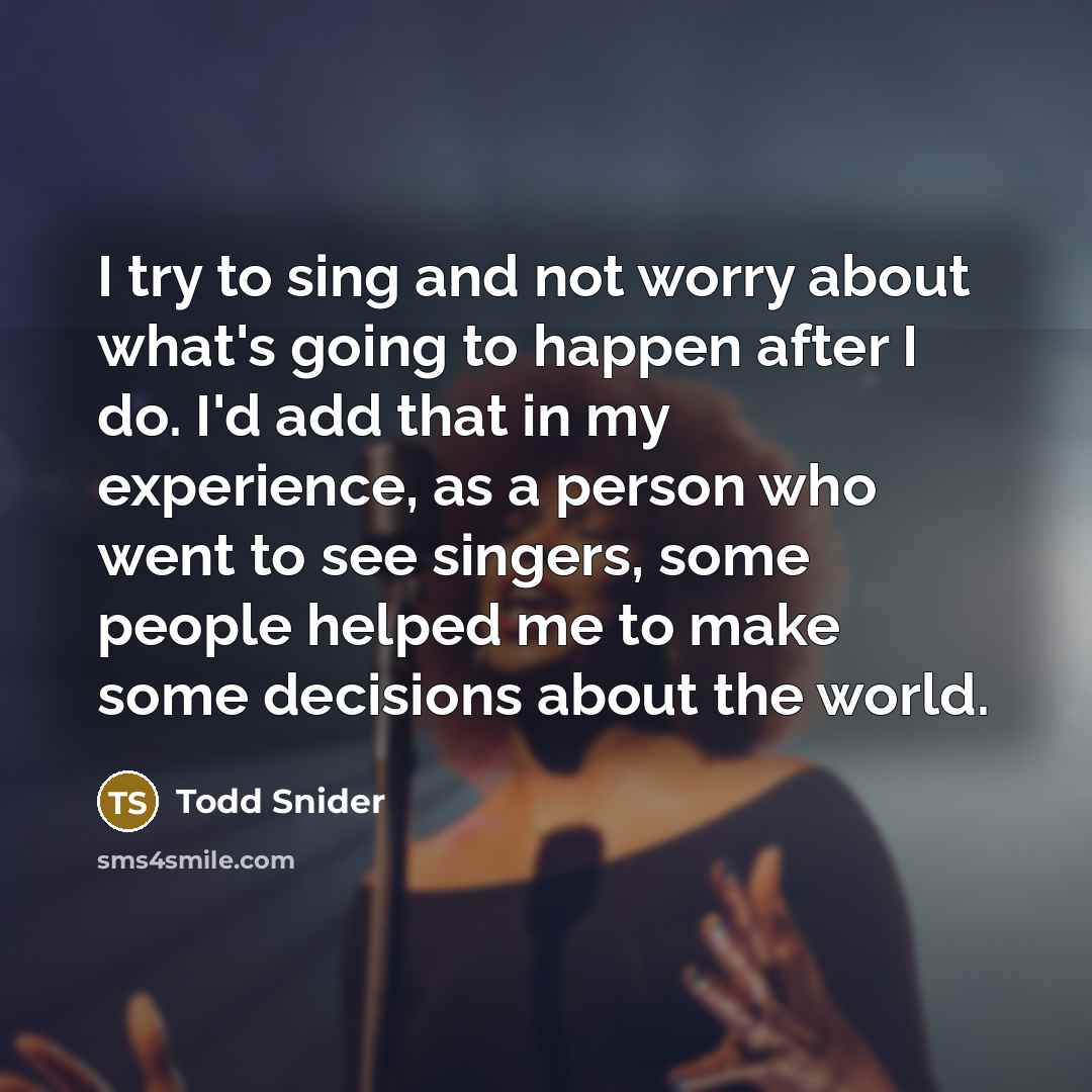 “I try to sing and not worry about what's going to happen after I do. I'd add that in my experience, as a person who went to see singers, some people helped me to make some decisions about the world.” quote by Todd Snider