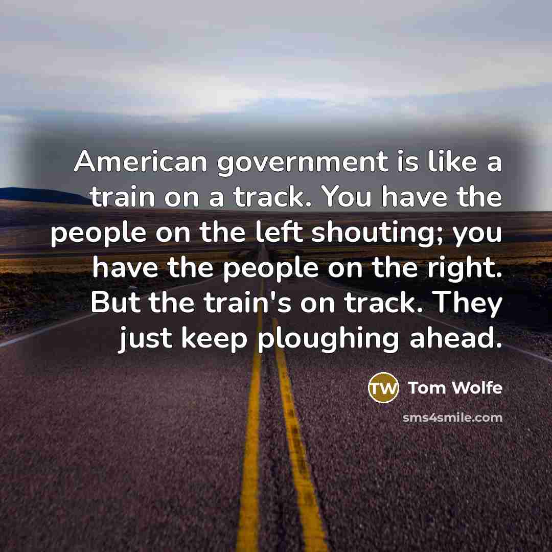 “American government is like a train on a track. You have the people on the left shouting; you have the people on the right. But the train's on track. They just keep ploughing ahead.” quote by Tom Wolfe