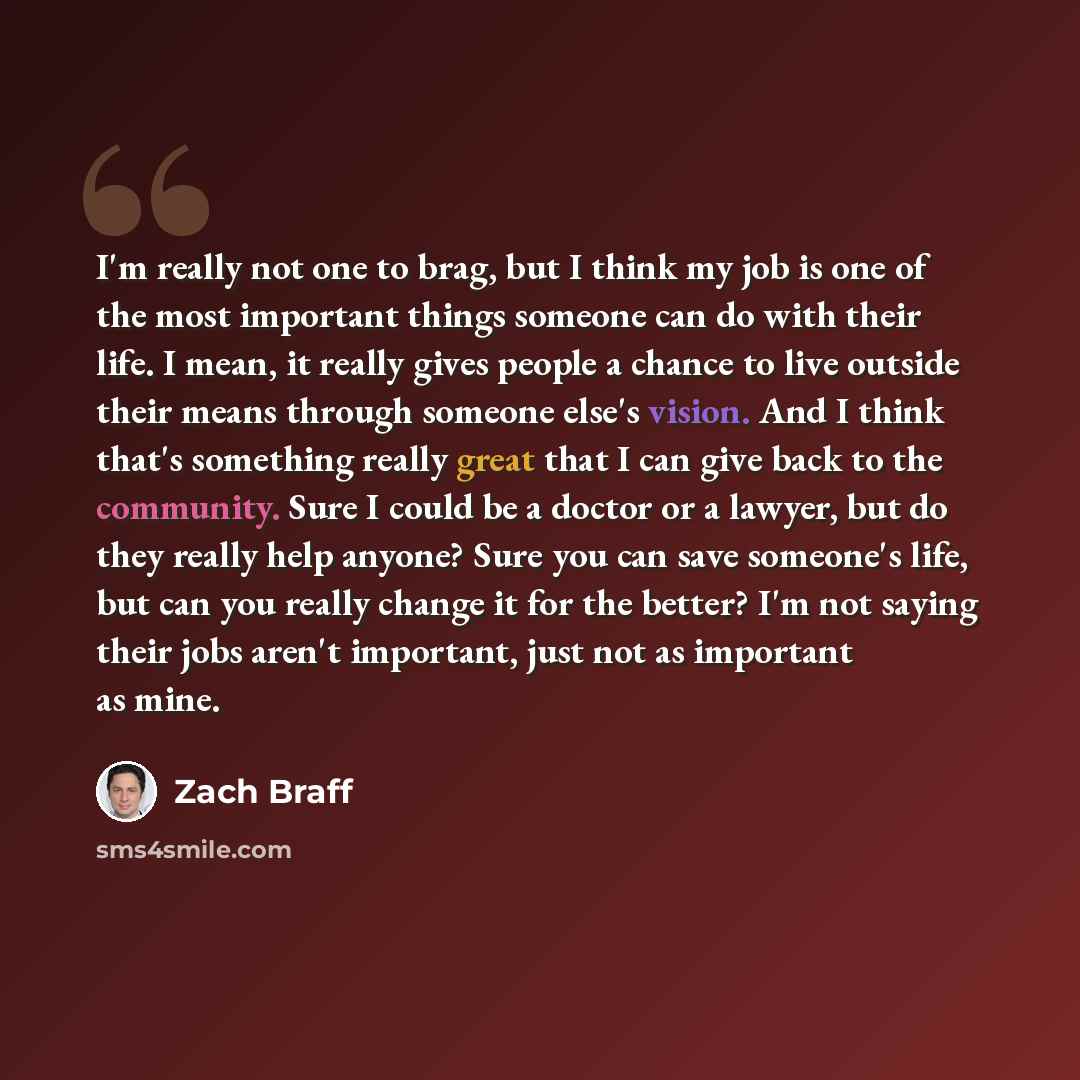 “I'm really not one to brag, but I think my job is one of the most important things someone can do with their life. I mean, it really gives people a chance to live outside their means through someone else's vision. And I think that's something really great that I can give back to the community…” quote by Zach Braff