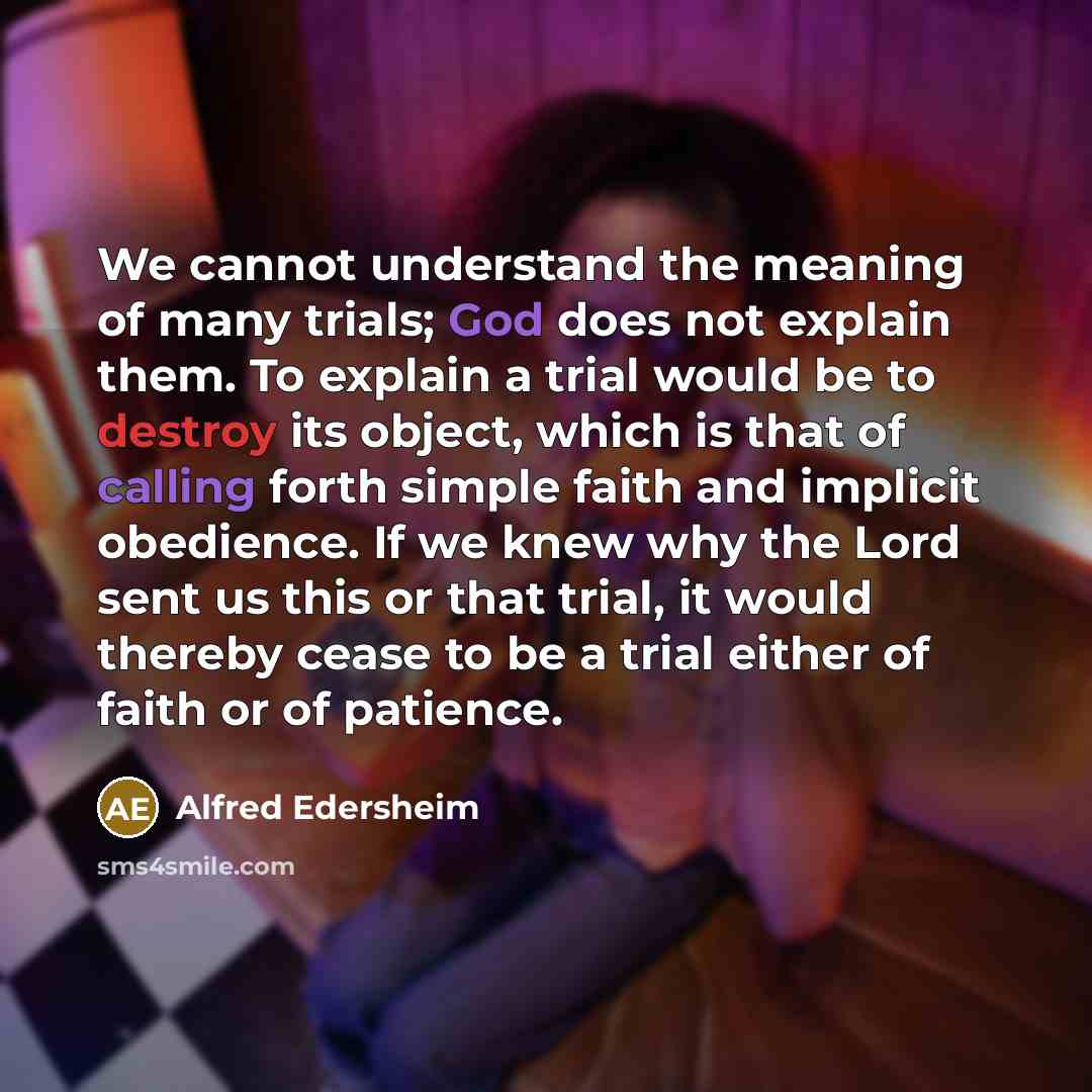“We cannot understand the meaning of many trials; God does not explain them. To explain a trial would be to destroy its object, which is that of calling forth simple faith and implicit obedience. If we knew why the Lord sent us this or that trial, it would thereby cease to be a trial either of…” quote by Alfred Edersheim