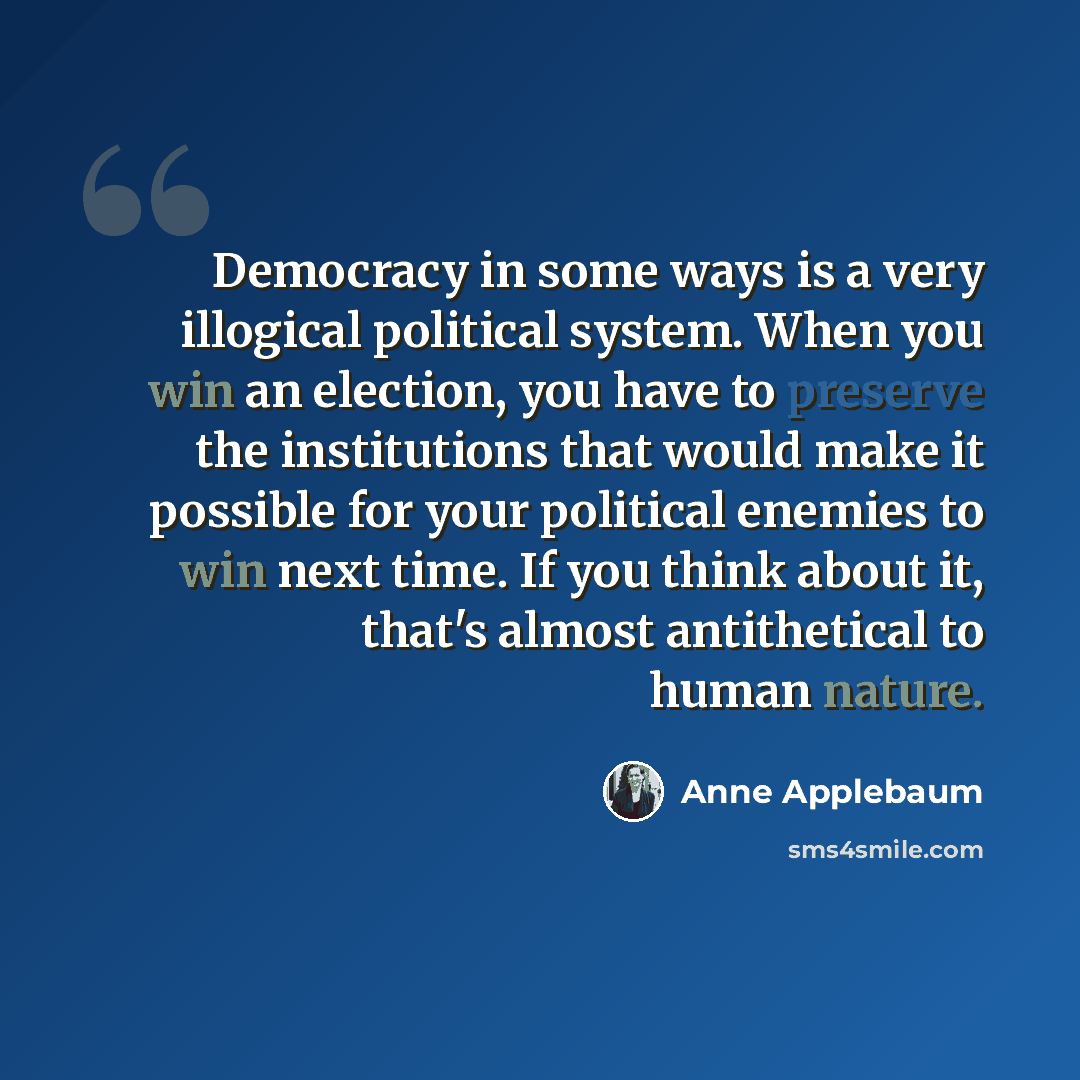 “Democracy in some ways is a very illogical political system. When you win an election, you have to preserve the institutions that would make it possible for your political enemies to win next time. If you think about it, that's almost antithetical to human nature.” quote by Anne Applebaum