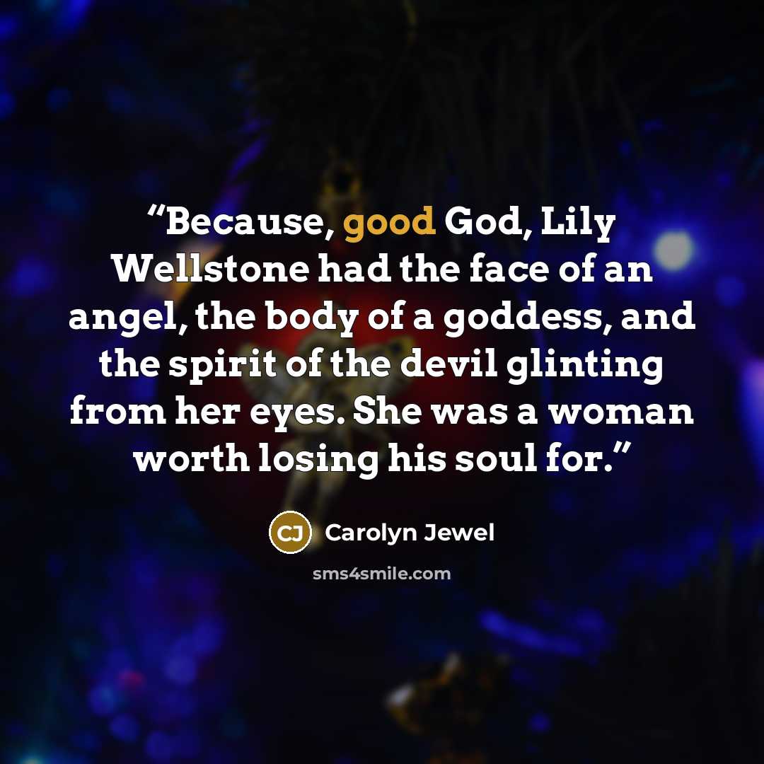 “Because, good God, Lily Wellstone had the face of an angel, the body of a goddess, and the spirit of the devil glinting from her eyes. She was a woman worth losing his soul for.” quote by Carolyn Jewel