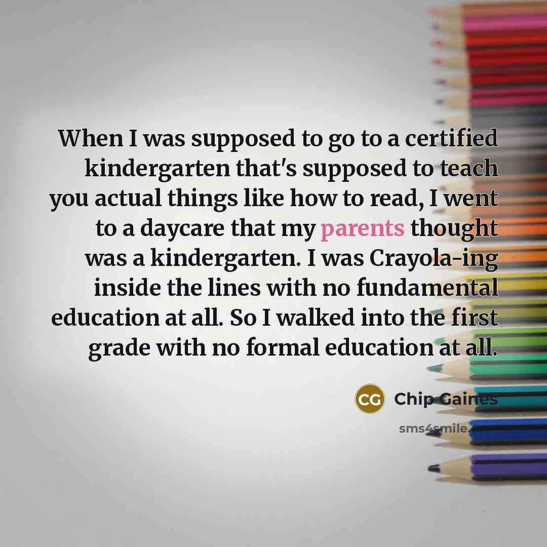 “When I was supposed to go to a certified kindergarten that's supposed to teach you actual things like how to read, I went to a daycare that my parents thought was a kindergarten. I was Crayola-ing inside the lines with no fundamental education at all. So I walked into the first grade with no…” quote by Chip Gaines