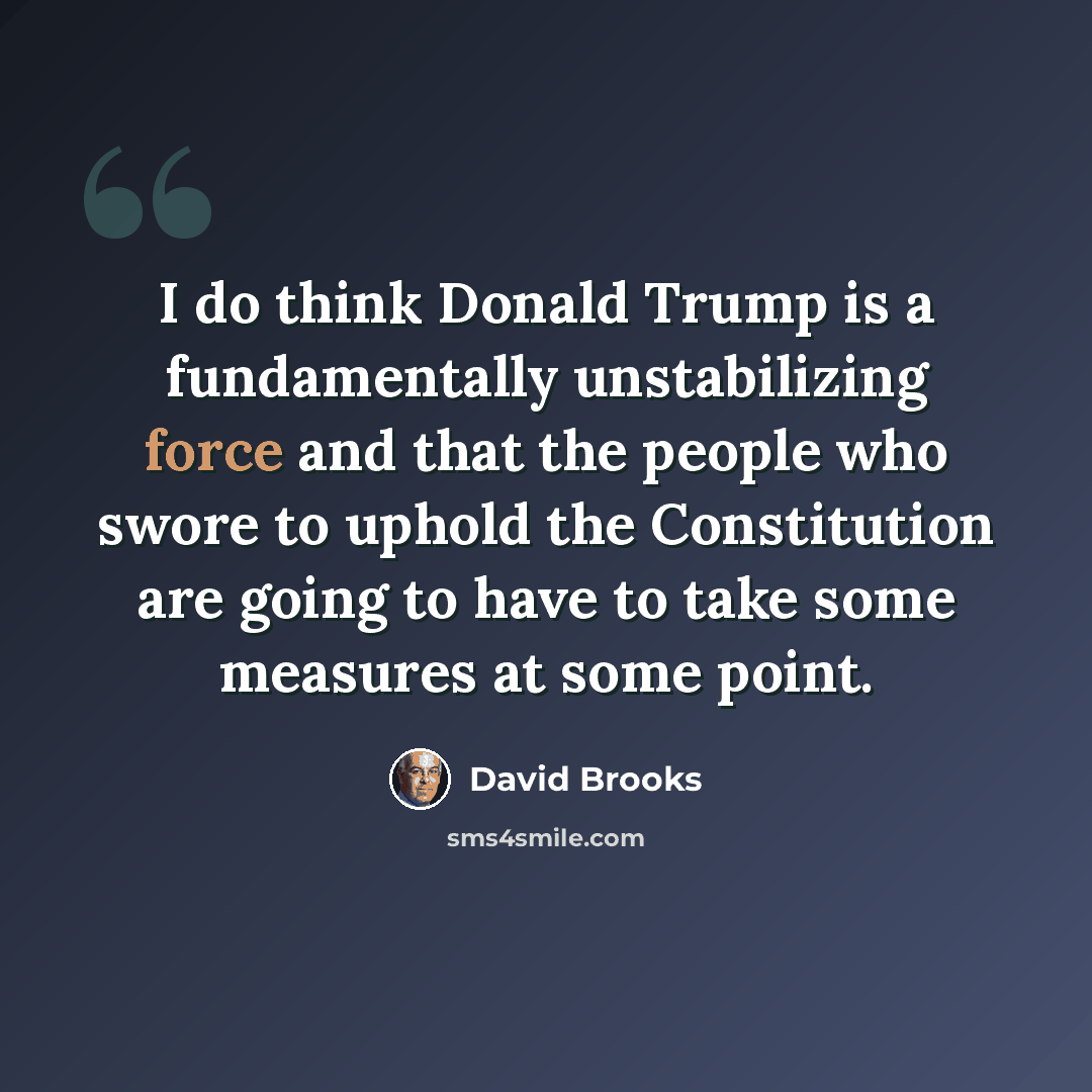 “I do think Donald Trump is a fundamentally unstabilizing force and that the people who swore to uphold the Constitution are going to have to take some measures at some point.” quote by David Brooks