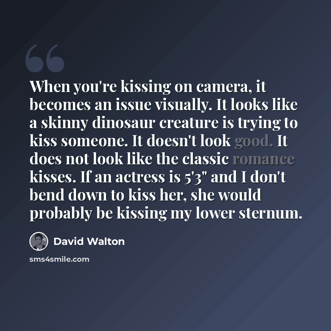 “When you're kissing on camera, it becomes an issue visually. It looks like a skinny dinosaur creature is trying to kiss someone. It doesn't look good. It does not look like the classic romance kisses. If an actress is 5'3" and I don't bend down to kiss her, she would probably be kissing my lower…” quote by David Walton