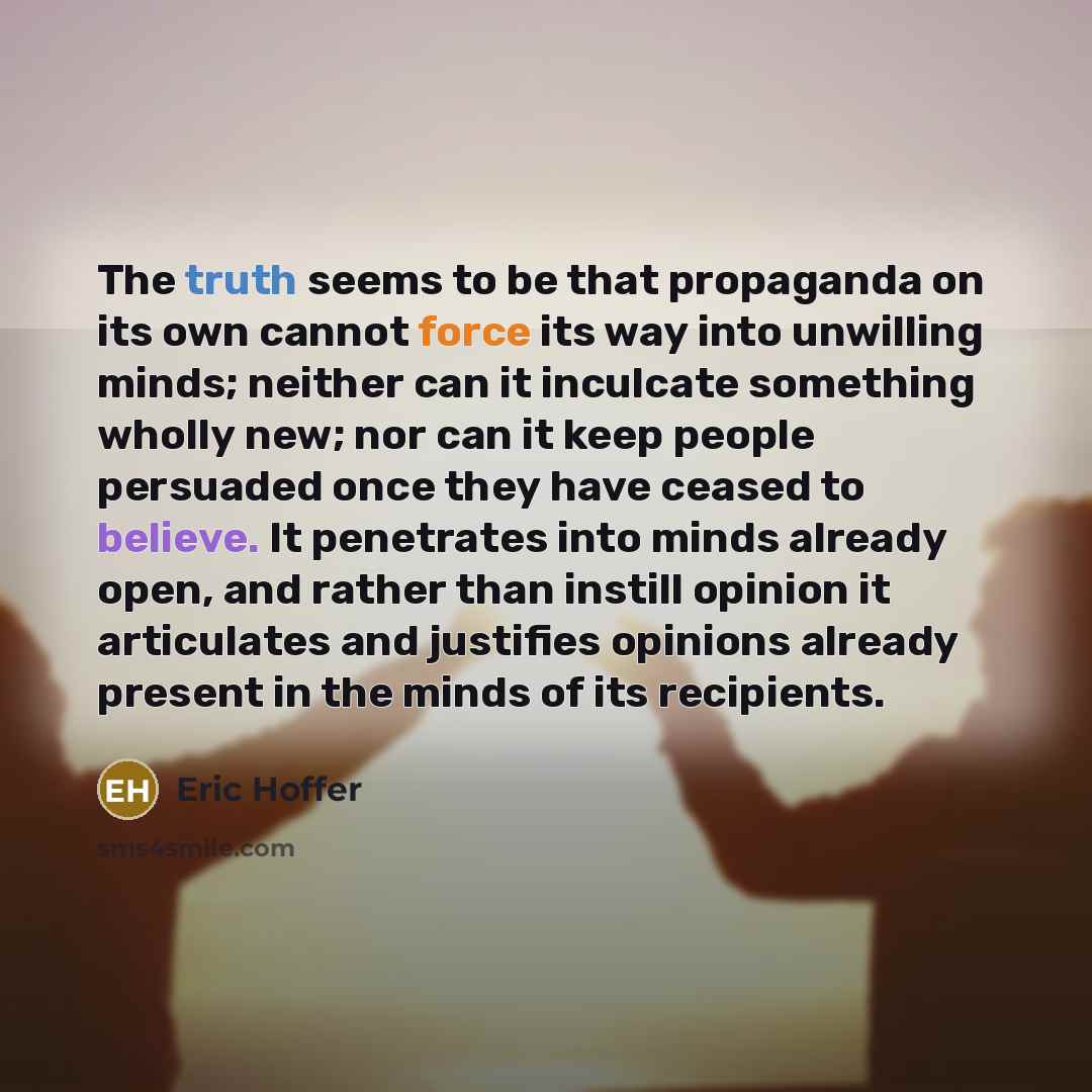 “The truth seems to be that propaganda on its own cannot force its way into unwilling minds; neither can it inculcate something wholly new; nor can it keep people persuaded once they have ceased to believe. It penetrates into minds already open, and rather than instill opinion it articulates and…” quote by Eric Hoffer