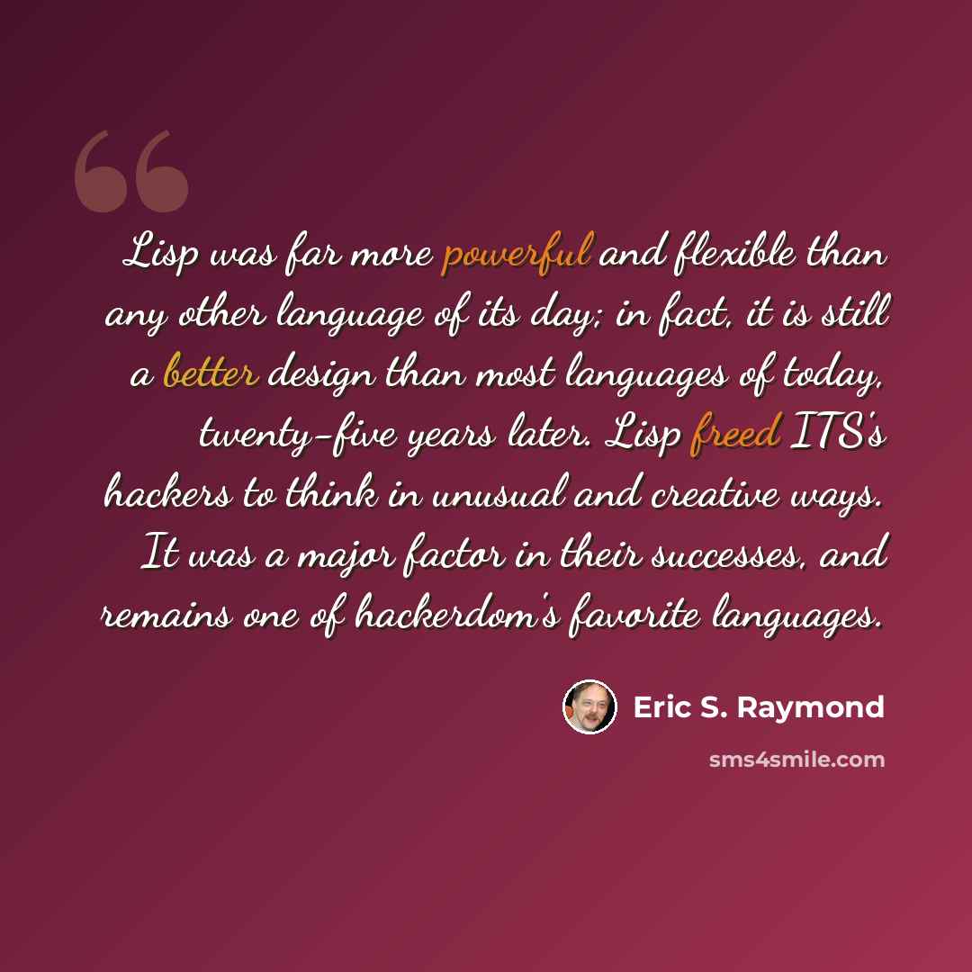 “Lisp was far more powerful and flexible than any other language of its day; in fact, it is still a better design than most languages of today, twenty-five years later. Lisp freed ITS's hackers to think in unusual and creative ways. It was a major factor in their successes, and remains one of…” quote by Eric S. Raymond