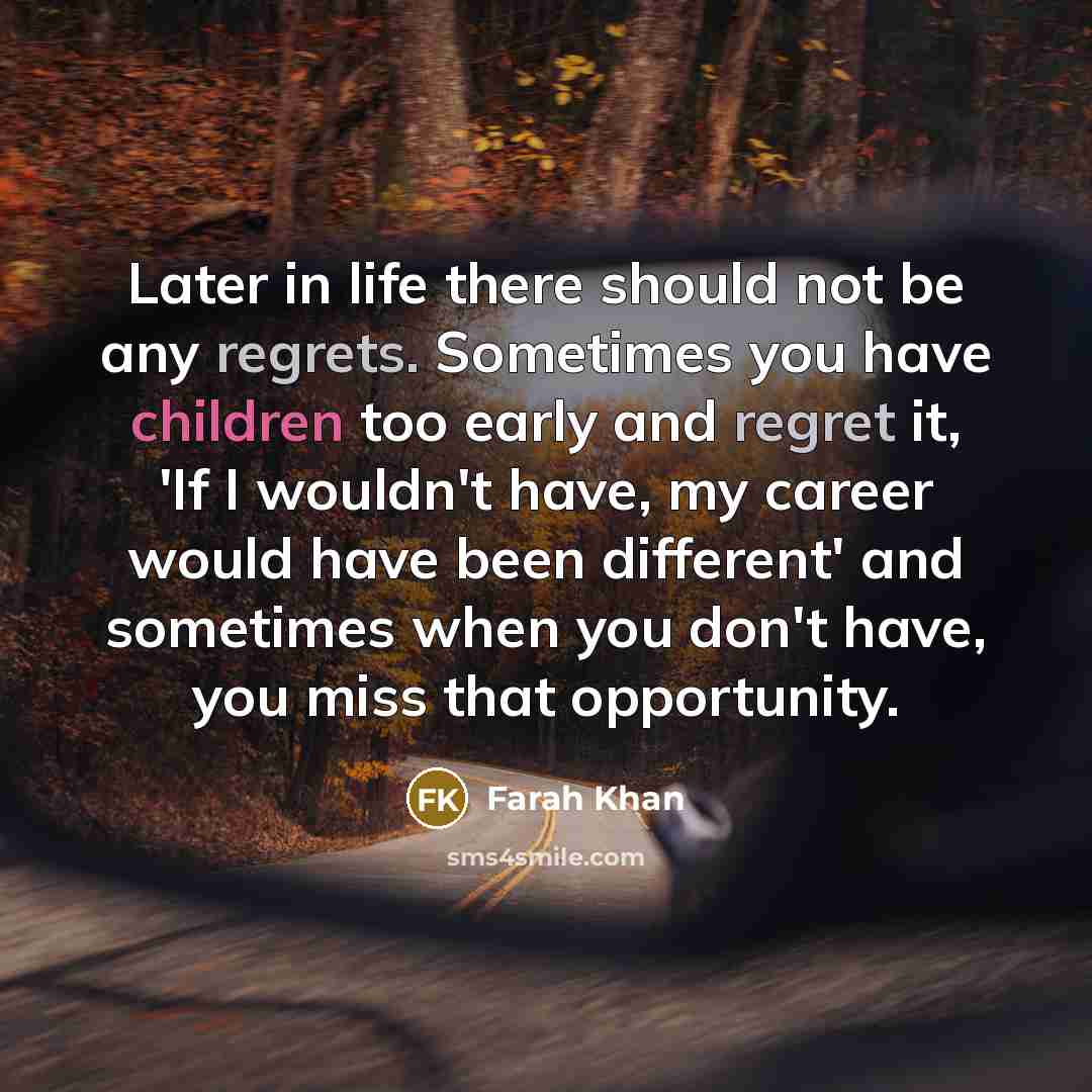 “Later in life there should not be any regrets. Sometimes you have children too early and regret it, 'If I wouldn't have, my career would have been different' and sometimes when you don't have, you miss that opportunity.” quote by Farah Khan