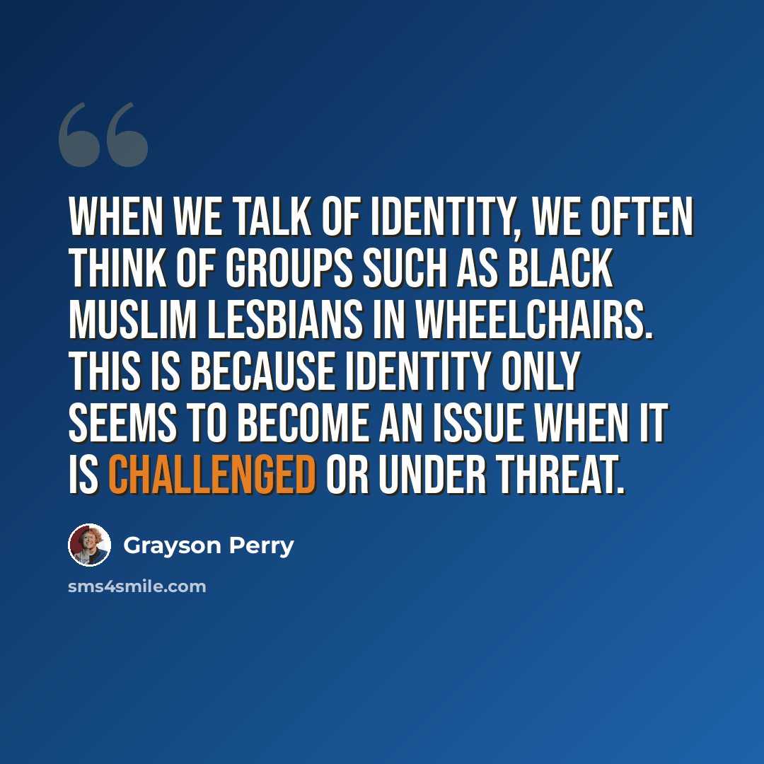 “When we talk of identity, we often think of groups such as black Muslim lesbians in wheelchairs. This is because identity only seems to become an issue when it is challenged or under threat.” quote by Grayson Perry