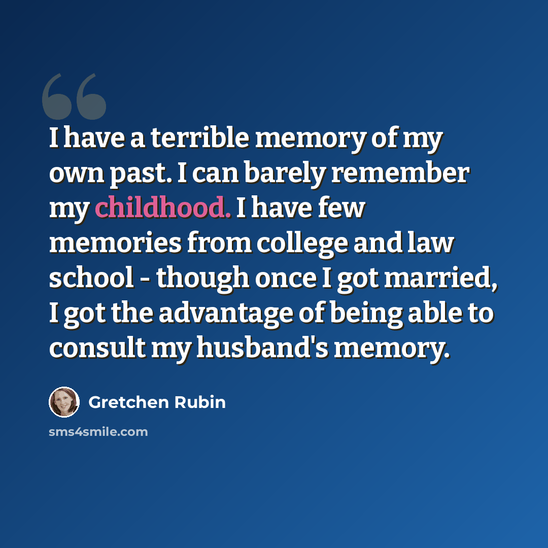 “I have a terrible memory of my own past. I can barely remember my childhood. I have few memories from college and law school - though once I got married, I got the advantage of being able to consult my husband's memory.” quote by Gretchen Rubin