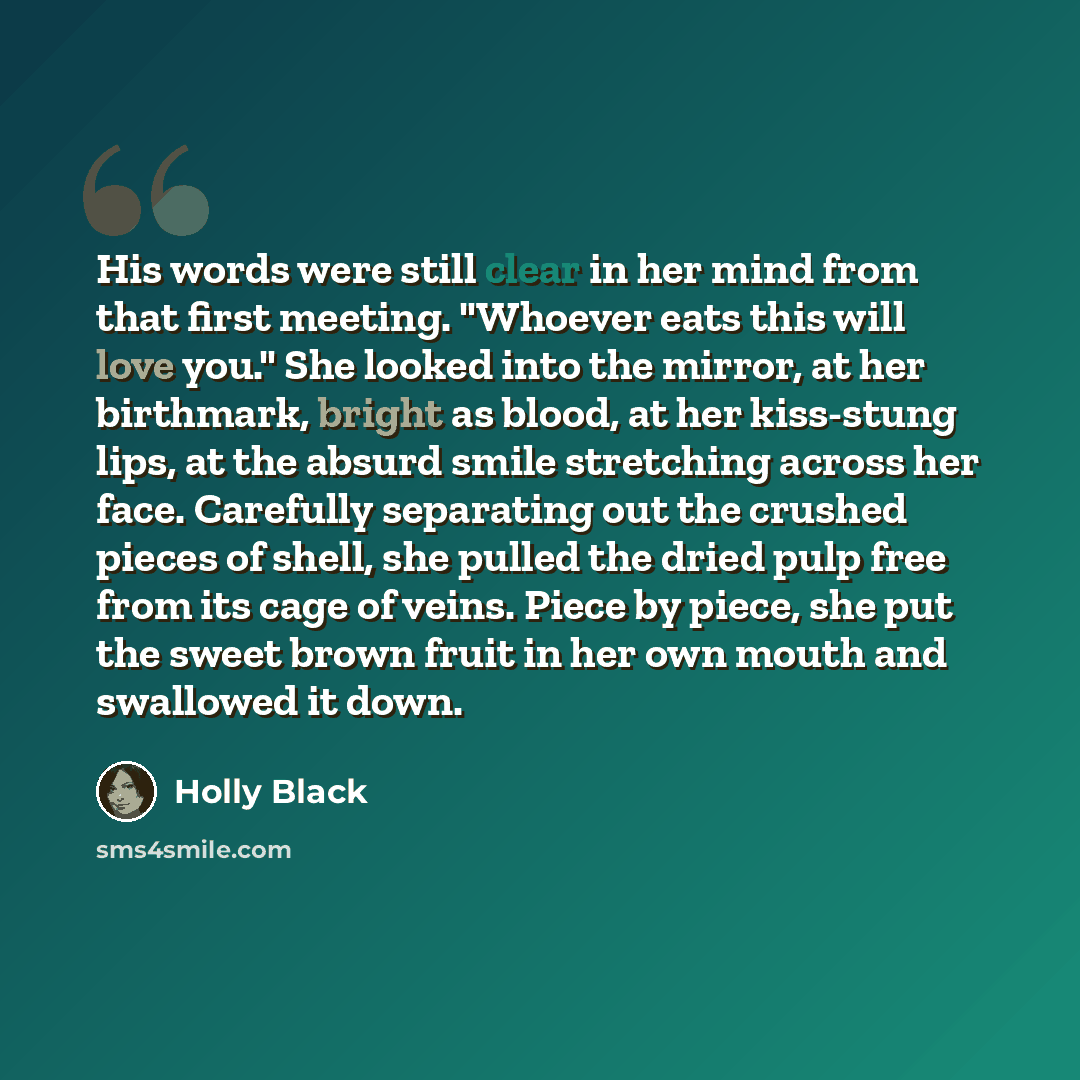“His words were still clear in her mind from that first meeting. "Whoever eats this will love you." She looked into the mirror, at her birthmark, bright as blood, at her kiss-stung lips, at the absurd smile stretching across her face. Carefully separating out the crushed pieces of shell, she pulled…” quote by Holly Black