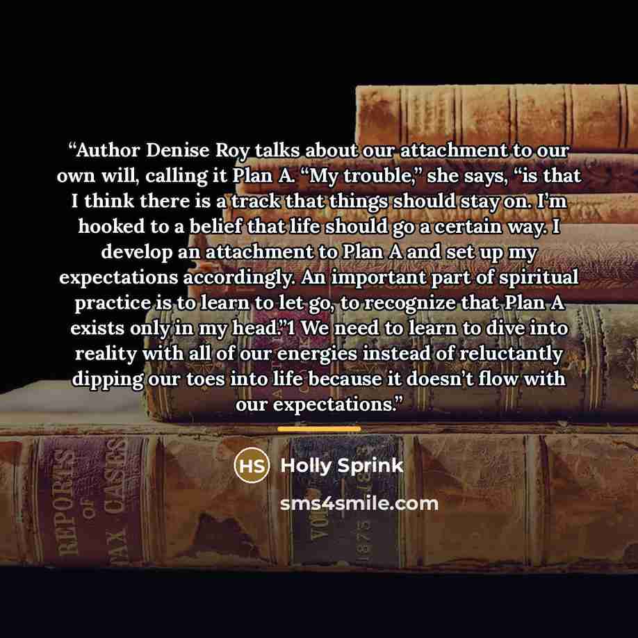 “Author Denise Roy talks about our attachment to our own will, calling it Plan A. “My trouble,” she says, “is that I think there is a track that things should stay on. I’m hooked to a belief that life should go a certain way. I develop an attachment to Plan A and set up my expectations accordingly…” quote by Holly Sprink