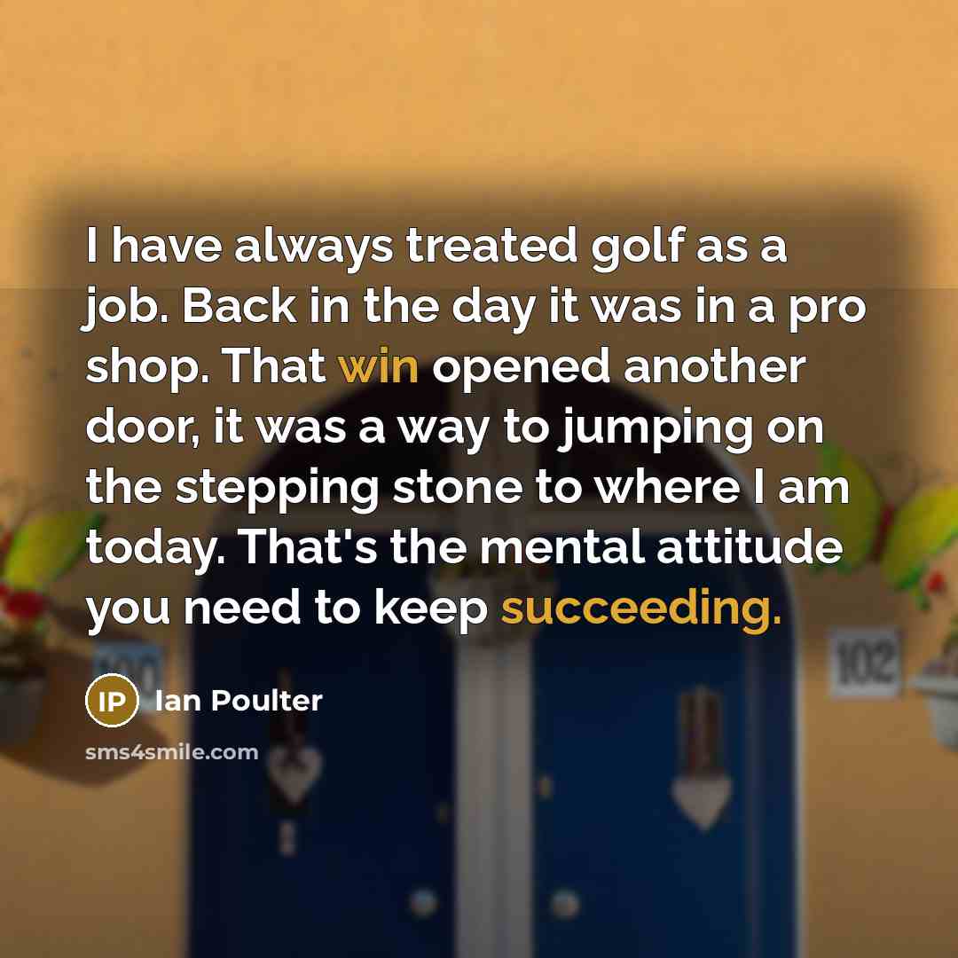 “I have always treated golf as a job. Back in the day it was in a pro shop. That win opened another door, it was a way to jumping on the stepping stone to where I am today. That's the mental attitude you need to keep succeeding.” quote by Ian Poulter
