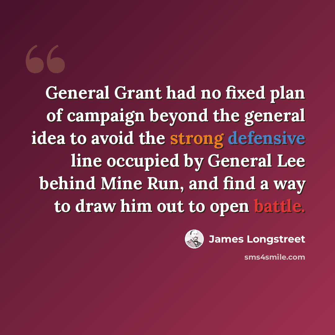 “General Grant had no fixed plan of campaign beyond the general idea to avoid the strong defensive line occupied by General Lee behind Mine Run, and find a way to draw him out to open battle.” quote by James Longstreet