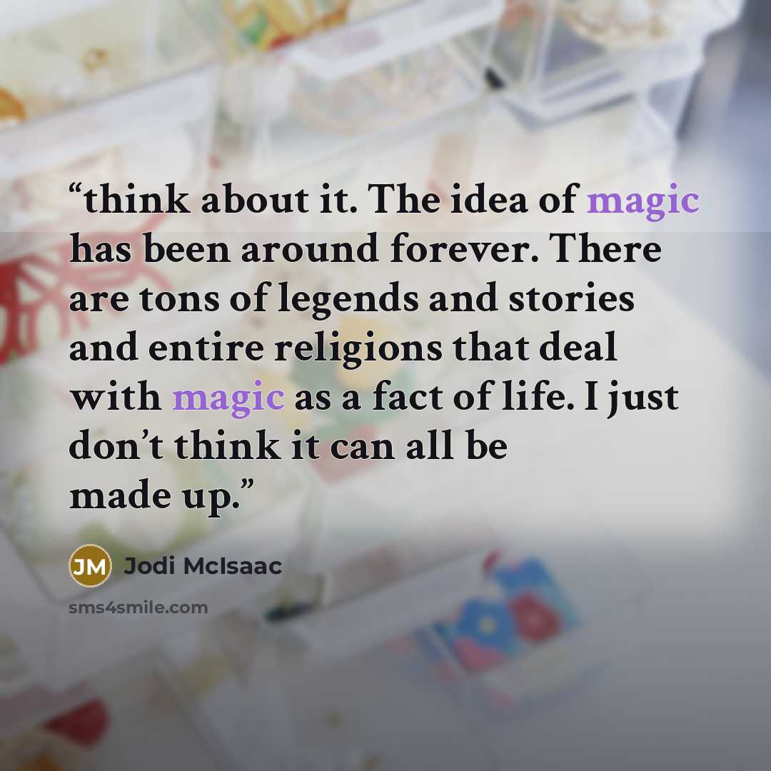“think about it. The idea of magic has been around forever. There are tons of legends and stories and entire religions that deal with magic as a fact of life. I just don’t think it can all be made up.” quote by Jodi McIsaac