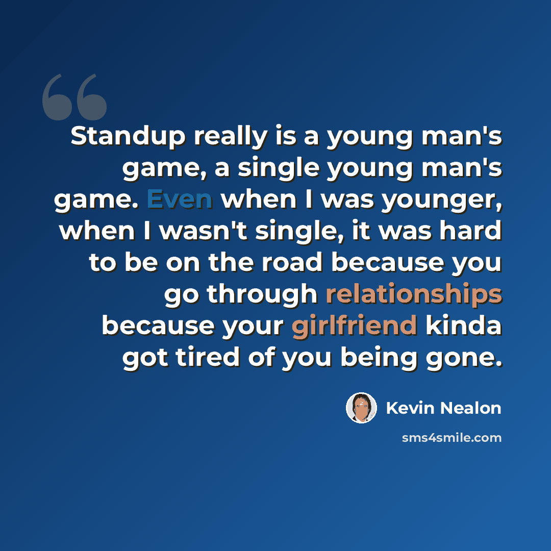 “Standup really is a young man's game, a single young man's game. Even when I was younger, when I wasn't single, it was hard to be on the road because you go through relationships because your girlfriend kinda got tired of you being gone.” quote by Kevin Nealon