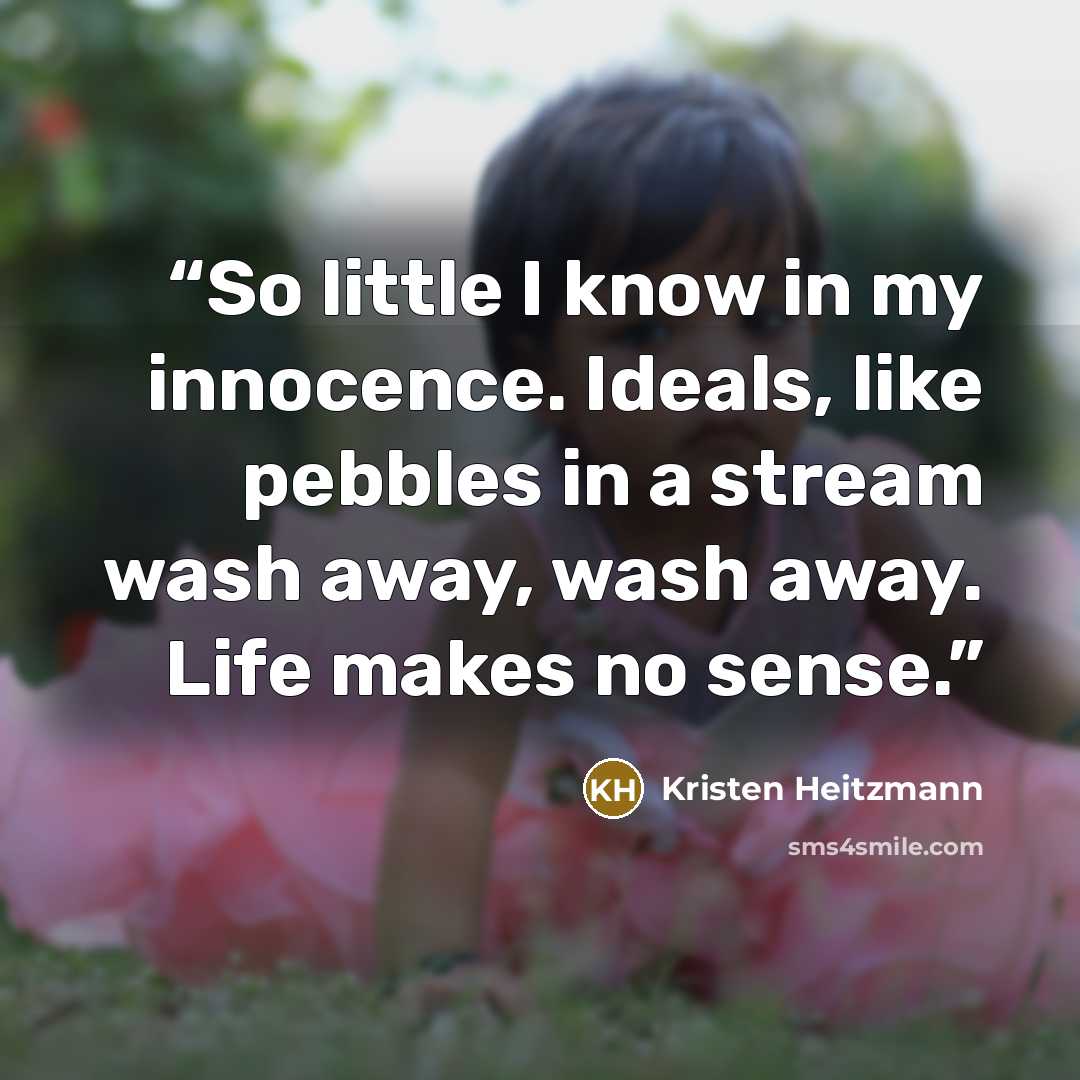 “So little I know in my innocence. Ideals, like pebbles in a stream wash away, wash away. Life makes no sense.” quote by Kristen Heitzmann