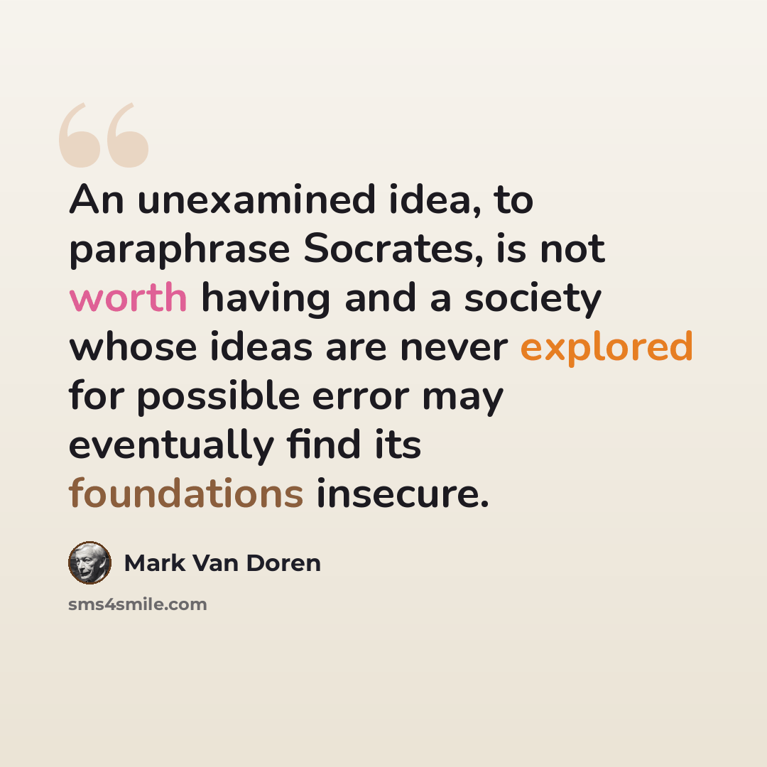 “An unexamined idea, to paraphrase Socrates, is not worth having and a society whose ideas are never explored for possible error may eventually find its foundations insecure.” quote by Mark Van Doren