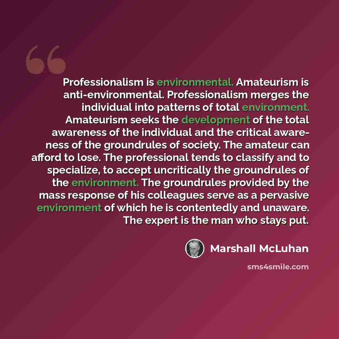“Professionalism is environmental. Amateurism is anti-environmental. Professionalism merges the individual into patterns of total environment. Amateurism seeks the development of the total awareness of the individual and the critical aware- ness of the groundrules of society. The amateur can afford…” quote by Marshall McLuhan