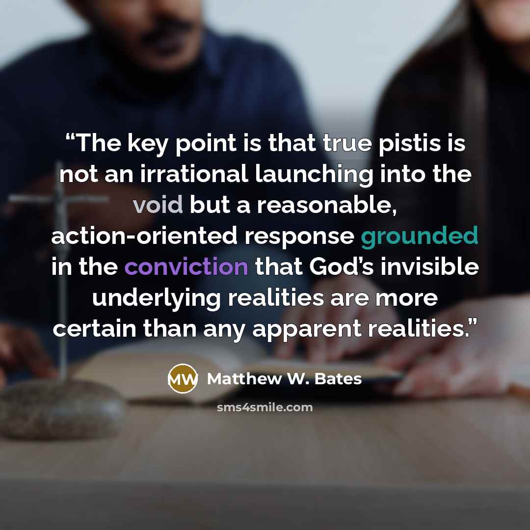 “The key point is that true pistis is not an irrational launching into the void but a reasonable, action-oriented response grounded in the conviction that God’s invisible underlying realities are more certain than any apparent realities.” quote by Matthew W. Bates