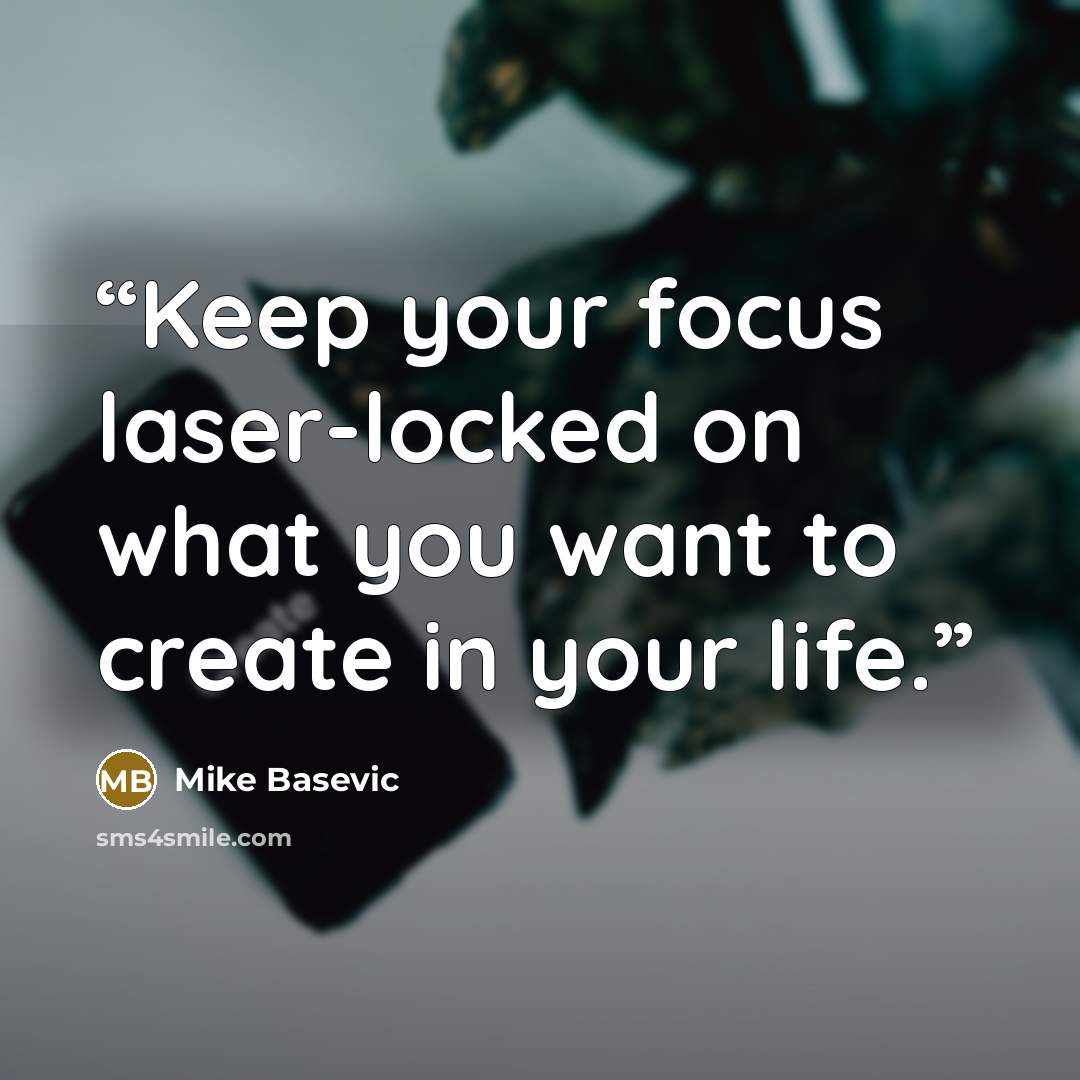 “Keep your focus laser-locked on what you want to create in your life.” quote by Mike Basevic