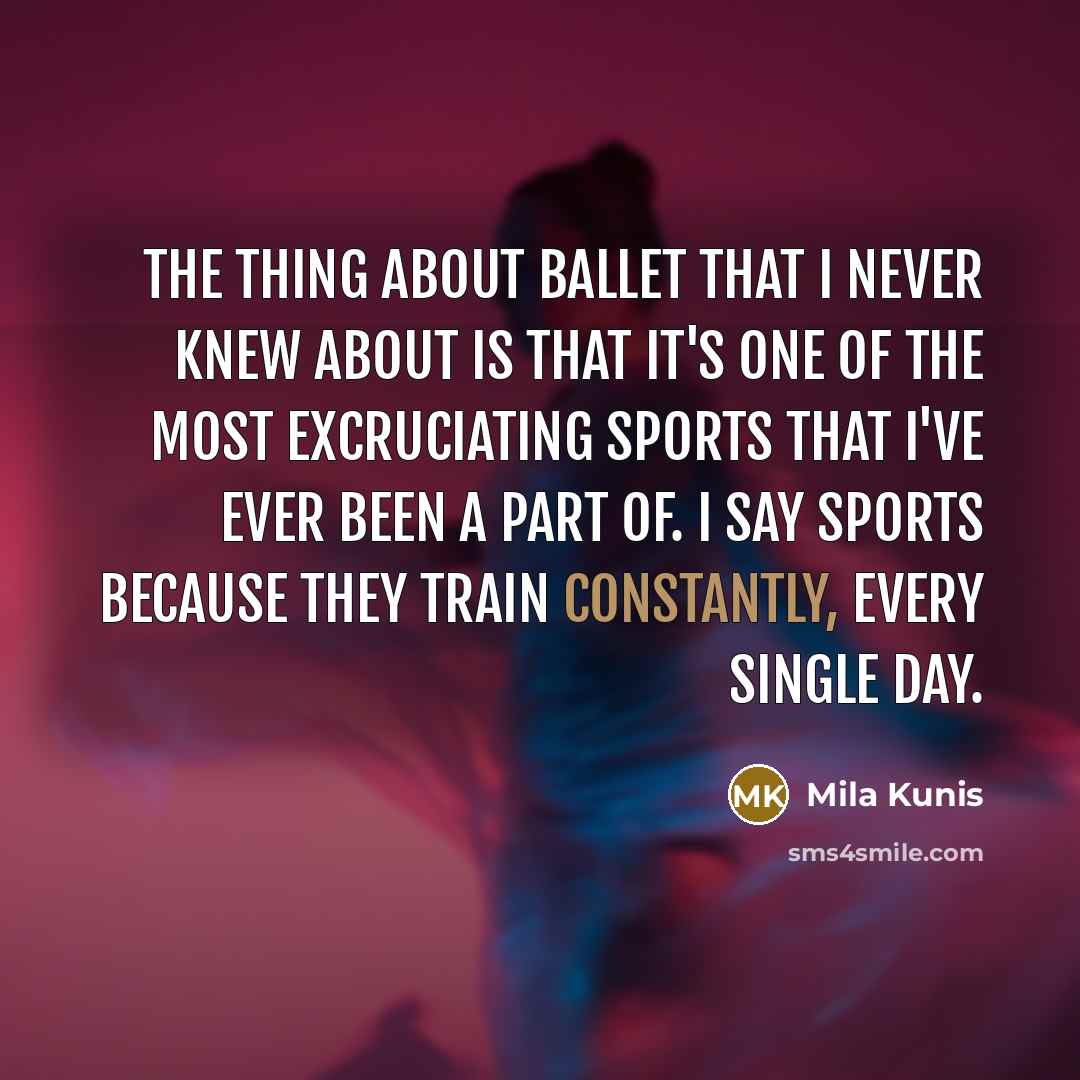 “The thing about ballet that I never knew about is that it's one of the most excruciating sports that I've ever been a part of. I say sports because they train constantly, every single day.” quote by Mila Kunis