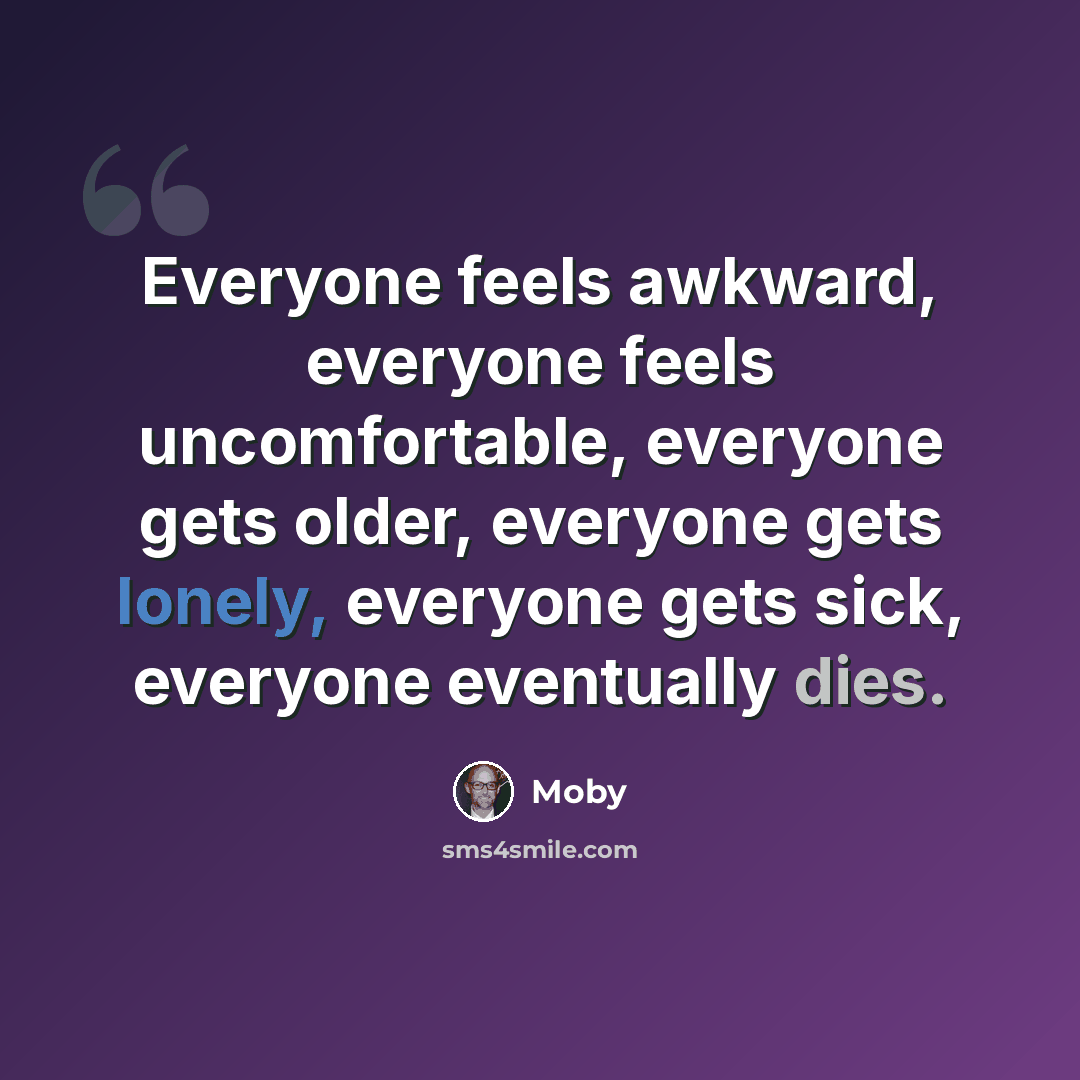 “Everyone feels awkward, everyone feels uncomfortable, everyone gets older, everyone gets lonely, everyone gets sick, everyone eventually dies.” quote by Moby