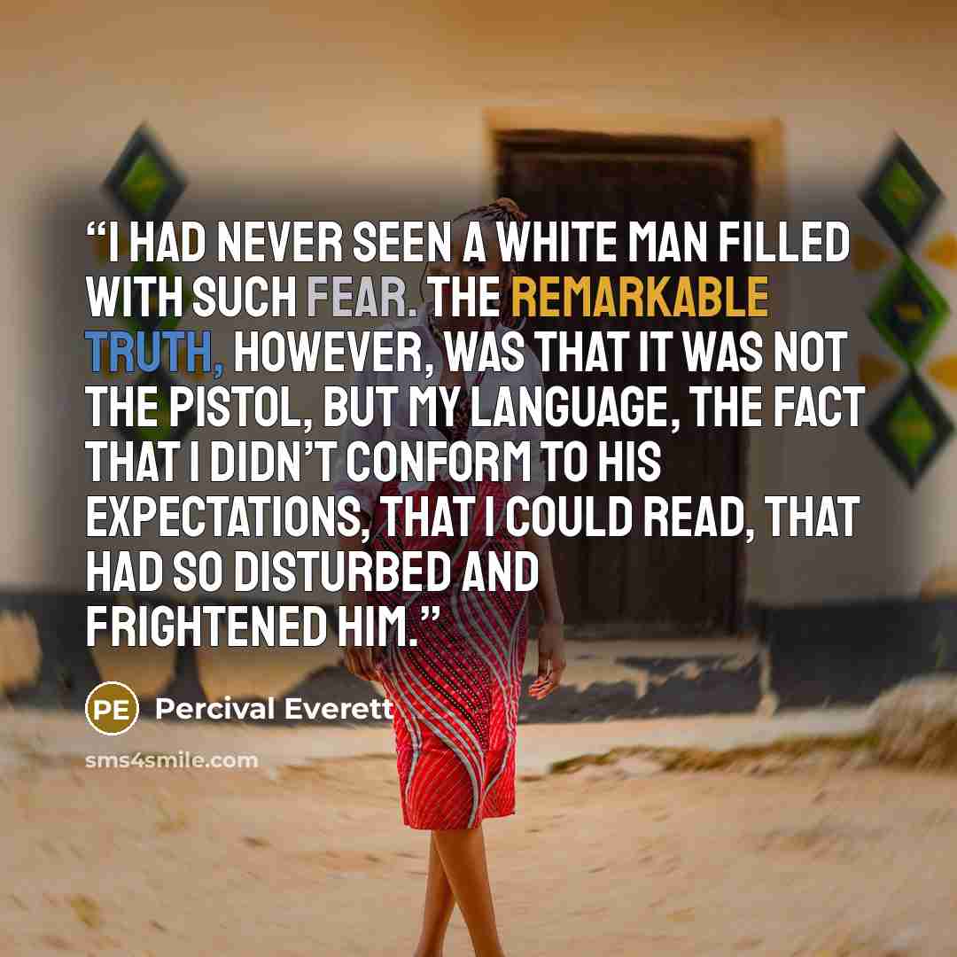 “I had never seen a white man filled with such fear. The remarkable truth, however, was that it was not the pistol, but my language, the fact that I didn’t conform to his expectations, that I could read, that had so disturbed and frightened him.” quote by Percival Everett