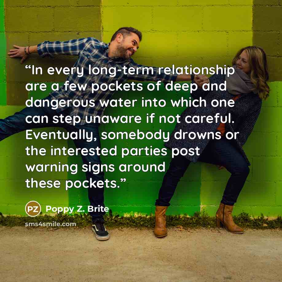 “In every long-term relationship are a few pockets of deep and dangerous water into which one can step unaware if not careful. Eventually, somebody drowns or the interested parties post warning signs around these pockets.” quote by Poppy Z. Brite