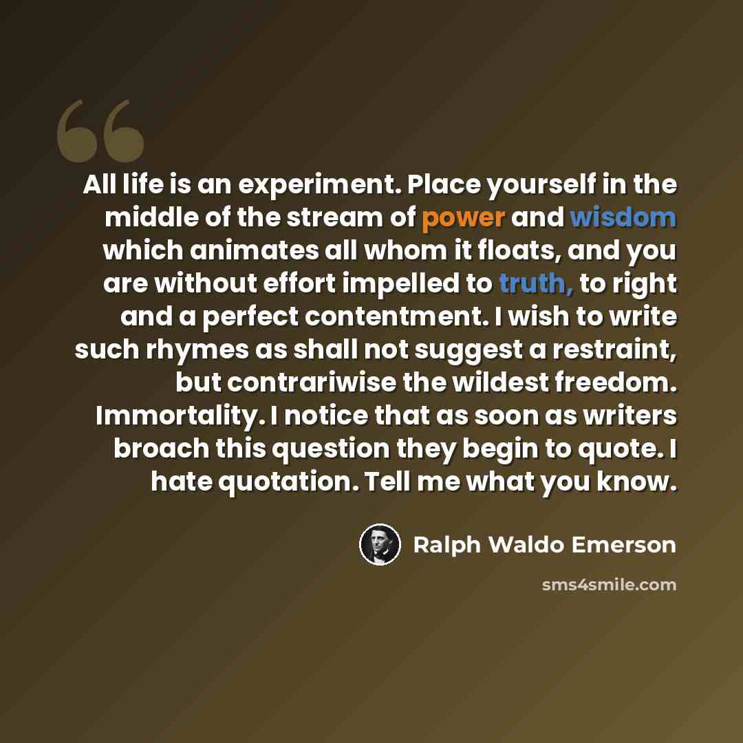 “All life is an experiment. Place yourself in the middle of the stream of power and wisdom which animates all whom it floats, and you are without effort impelled to truth, to right and a perfect contentment. I wish to write such rhymes as shall not suggest a restraint, but contrariwise the wildest…” quote by Ralph Waldo Emerson