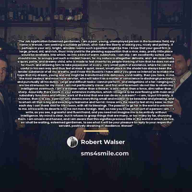 “The Job Application Esteemed gentlemen, I am a poor, young, unemployed person in the business field, my name is Wenzel, I am seeking a suitable position, and I take the liberty of asking you, nicely and politely, if perhaps in your airy, bright, amiable rooms such a position might be free. I know…” quote by Robert Walser