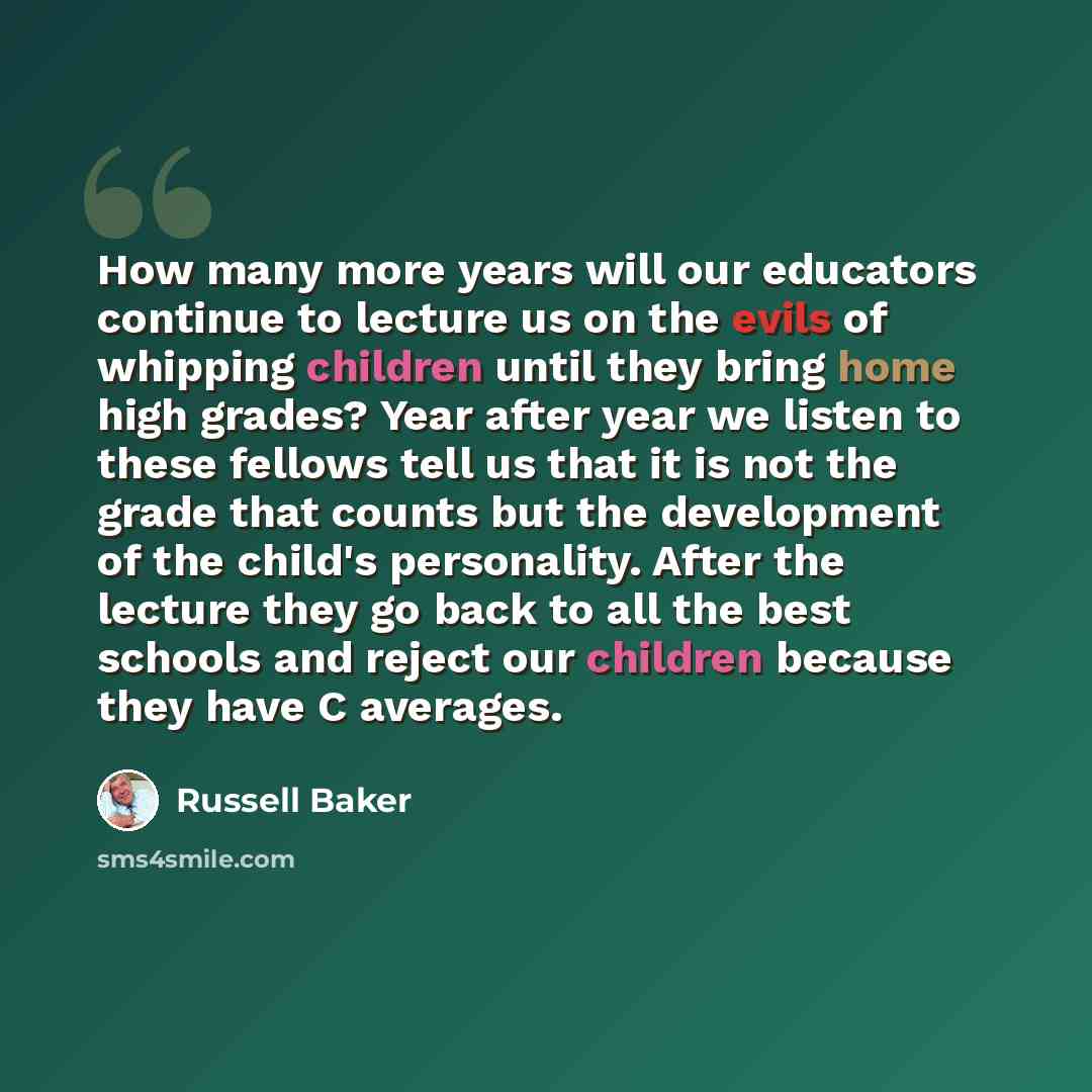 “How many more years will our educators continue to lecture us on the evils of whipping children until they bring home high grades? Year after year we listen to these fellows tell us that it is not the grade that counts but the development of the child's personality. After the lecture they go back…” quote by Russell Baker