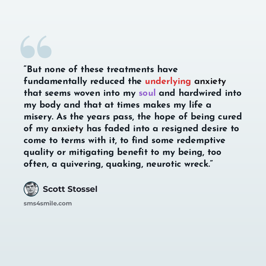“But none of these treatments have fundamentally reduced the underlying anxiety that seems woven into my soul and hardwired into my body and that at times makes my life a misery. As the years pass, the hope of being cured of my anxiety has faded into a resigned desire to come to terms with it, to…” quote by Scott Stossel