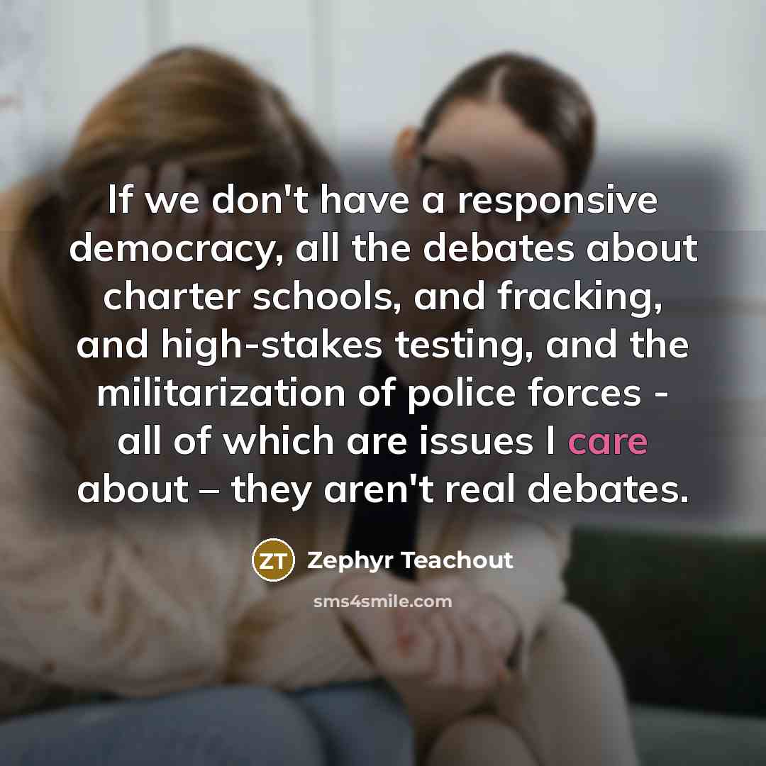 “If we don't have a responsive democracy, all the debates about charter schools, and fracking, and high-stakes testing, and the militarization of police forces - all of which are issues I care about – they aren't real debates.” quote by Zephyr Teachout