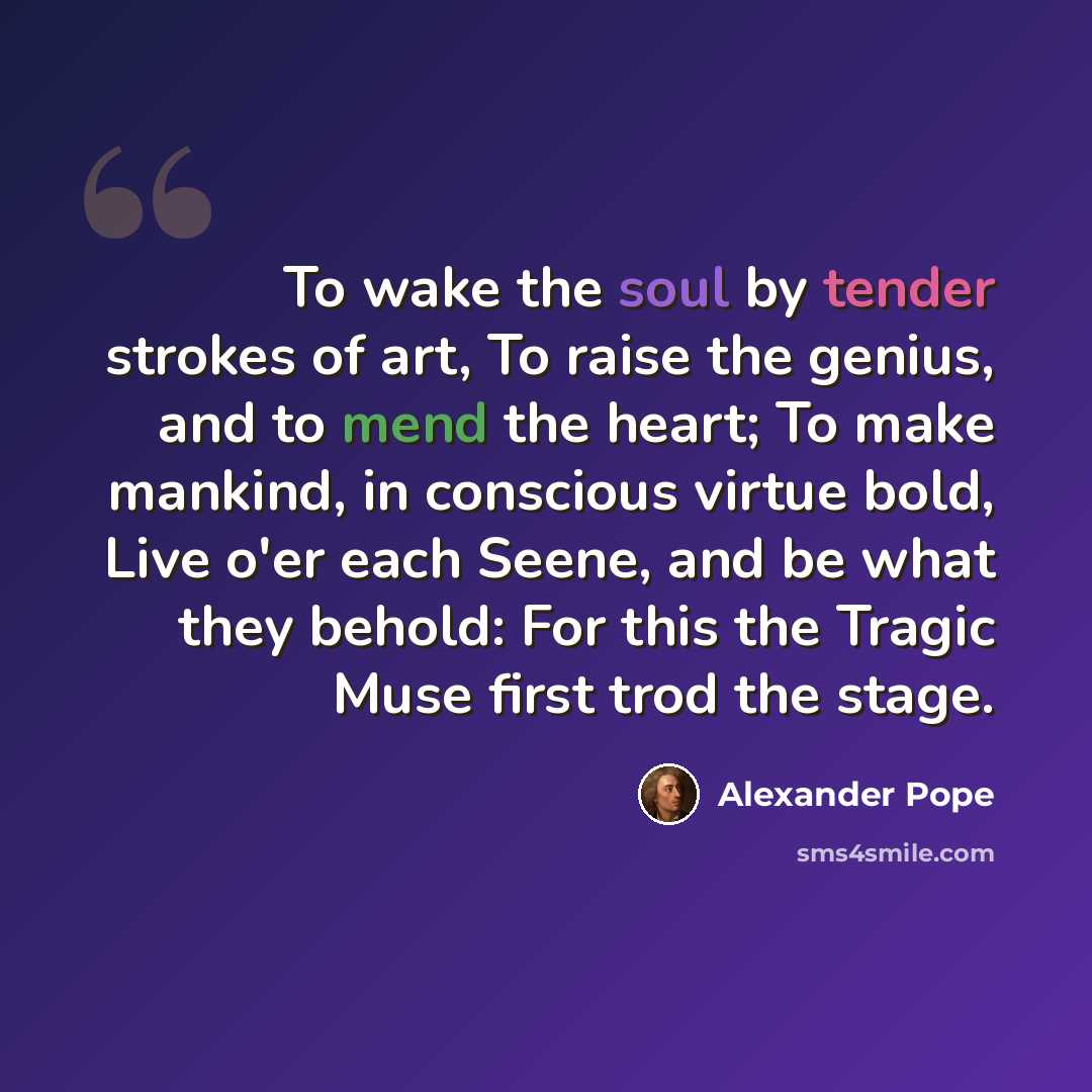 “To wake the soul by tender strokes of art, To raise the genius, and to mend the heart; To make mankind, in conscious virtue bold, Live o'er each Seene, and be what they behold: For this the Tragic Muse first trod the stage.” quote by Alexander Pope