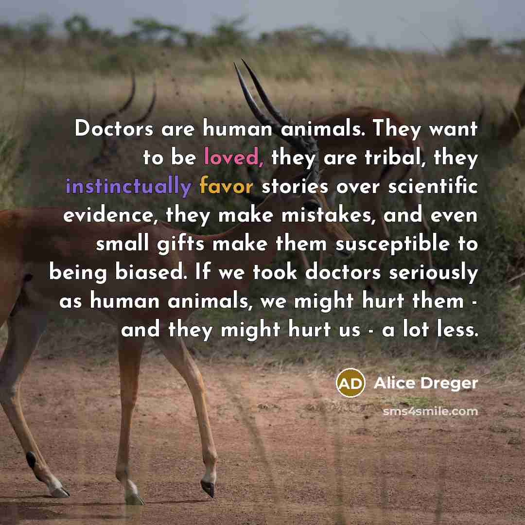 “Doctors are human animals. They want to be loved, they are tribal, they instinctually favor stories over scientific evidence, they make mistakes, and even small gifts make them susceptible to being biased. If we took doctors seriously as human animals, we might hurt them - and they might hurt us…” quote by Alice Dreger
