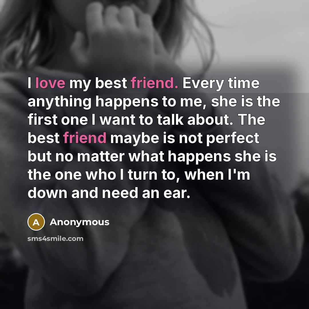 “I love my best friend. Every time anything happens to me, she is the first one I want to talk about. The best friend maybe is not perfect but no matter what happens she is the one who I turn to, when I'm down and need an ear.” quote by Anonymous