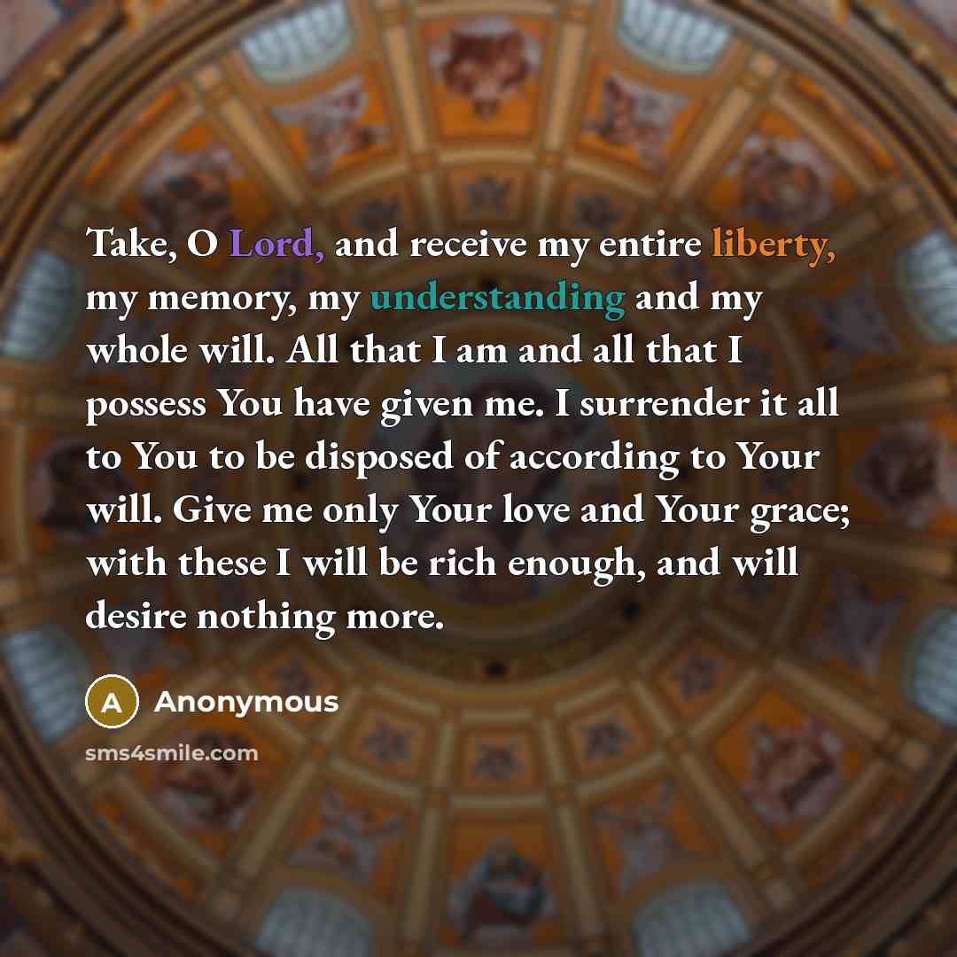 “Take, O Lord, and receive my entire liberty, my memory, my understanding and my whole will. All that I am and all that I possess You have given me. I surrender it all to You to be disposed of according to Your will. Give me only Your love and Your grace; with these I will be rich enough, and will…” quote by Anonymous