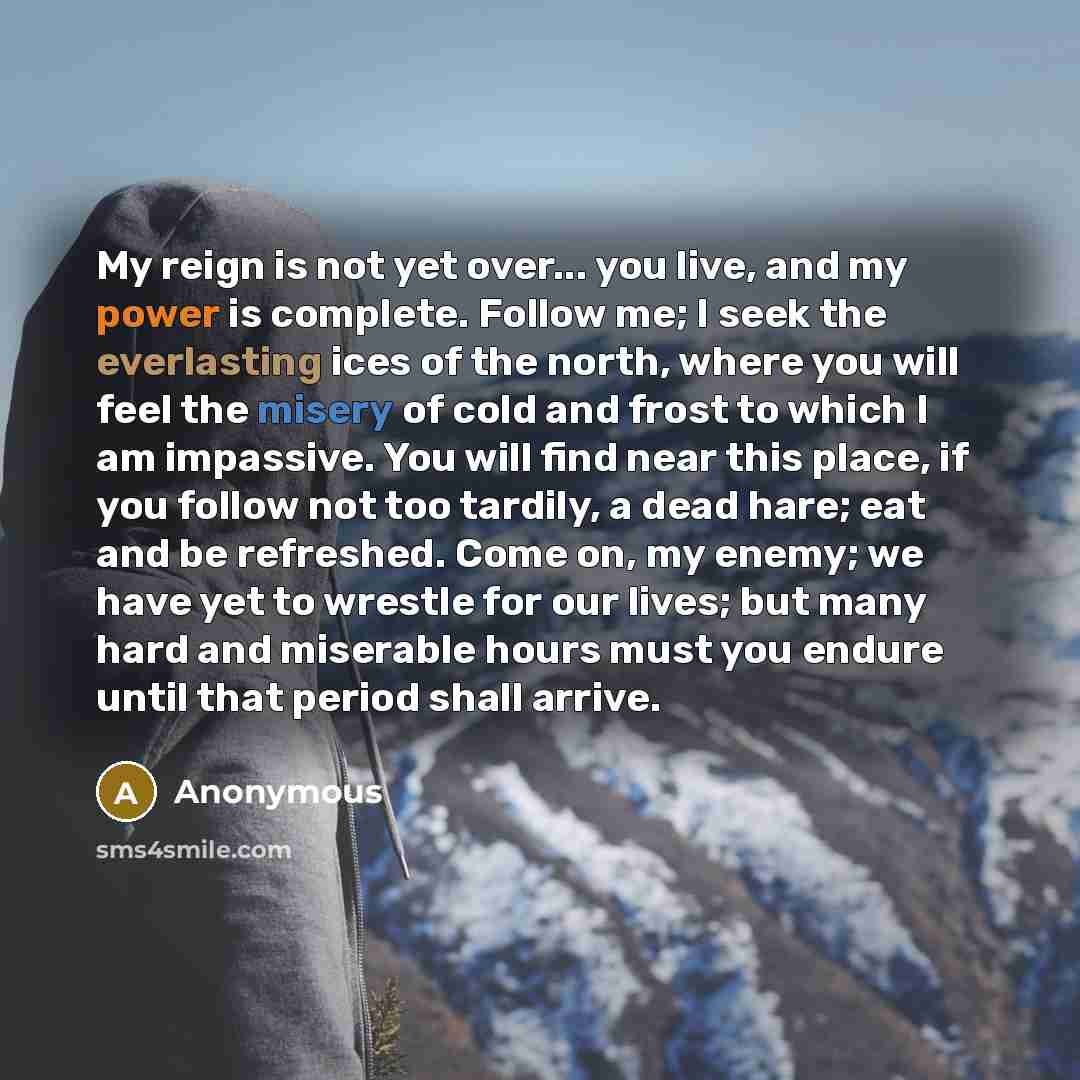 “My reign is not yet over... you live, and my power is complete. Follow me; I seek the everlasting ices of the north, where you will feel the misery of cold and frost to which I am impassive. You will find near this place, if you follow not too tardily, a dead hare; eat and be refreshed. Come on…” quote by Anonymous