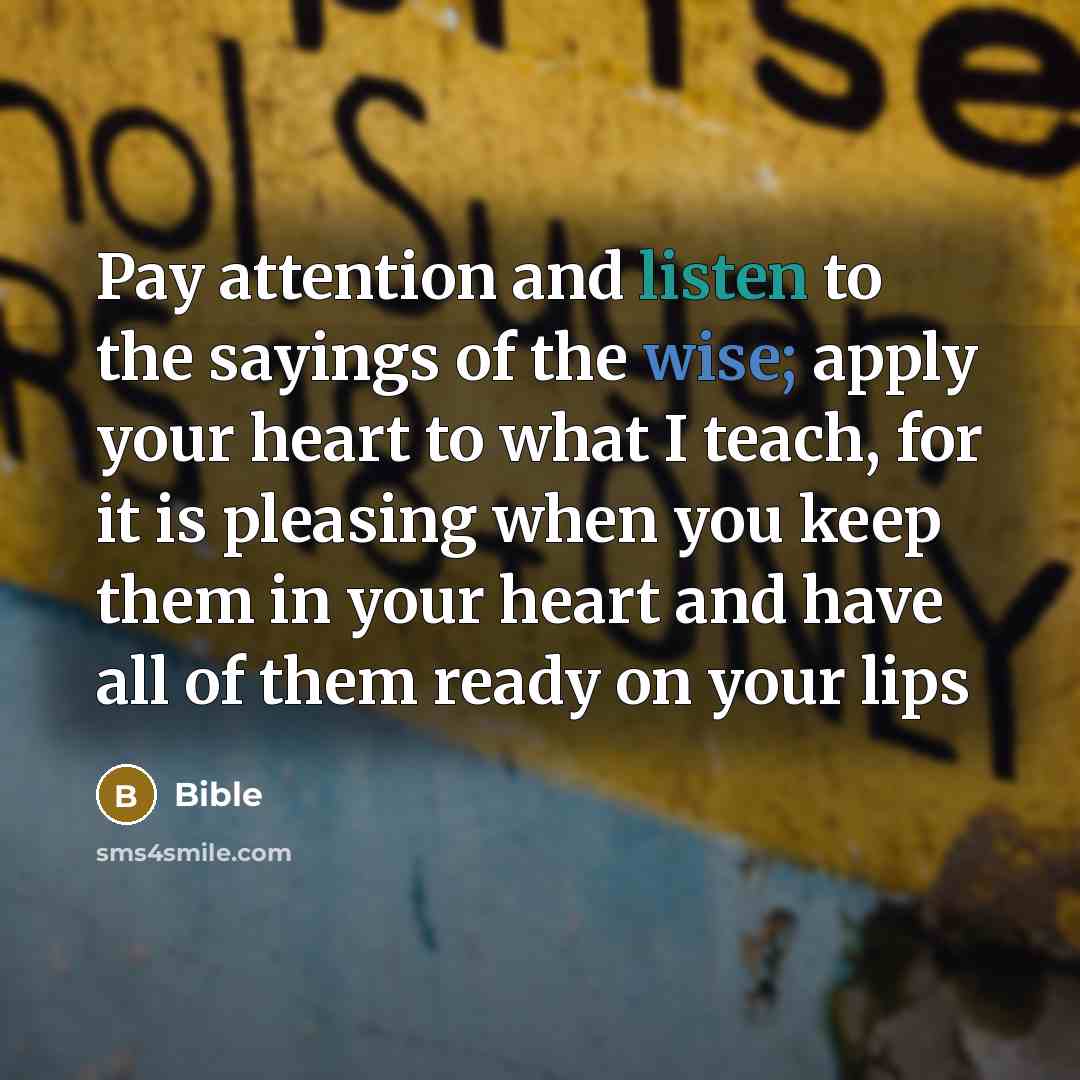 “Pay attention and listen to the sayings of the wise; apply your heart to what I teach, for it is pleasing when you keep them in your heart and have all of them ready on your lips” quote by Bible