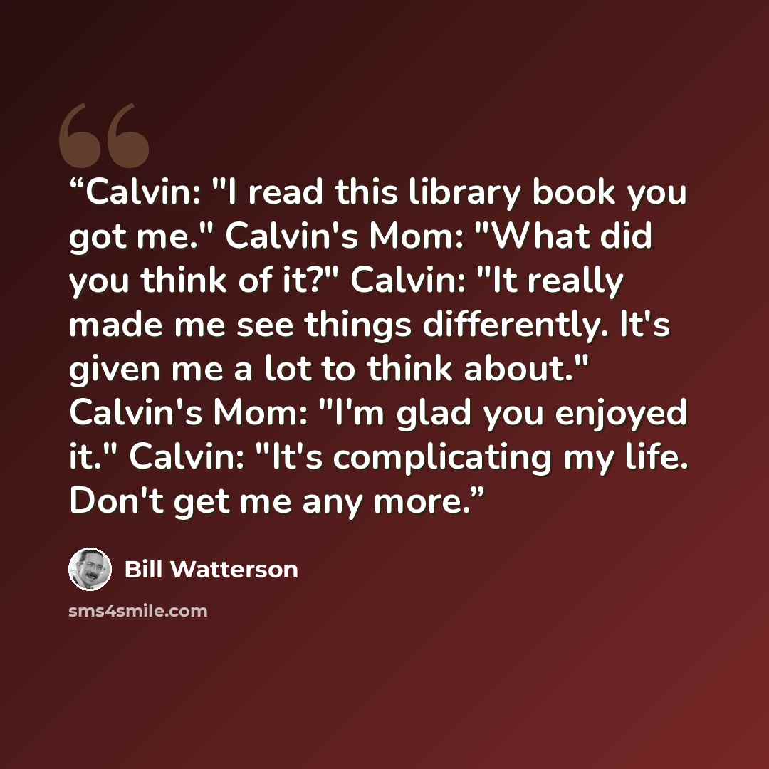“Calvin: "I read this library book you got me." Calvin's Mom: "What did you think of it?" Calvin: "It really made me see things differently. It's given me a lot to think about." Calvin's Mom: "I'm glad you enjoyed it." Calvin: "It's complicating my life. Don't get me any more.” quote by Bill Watterson